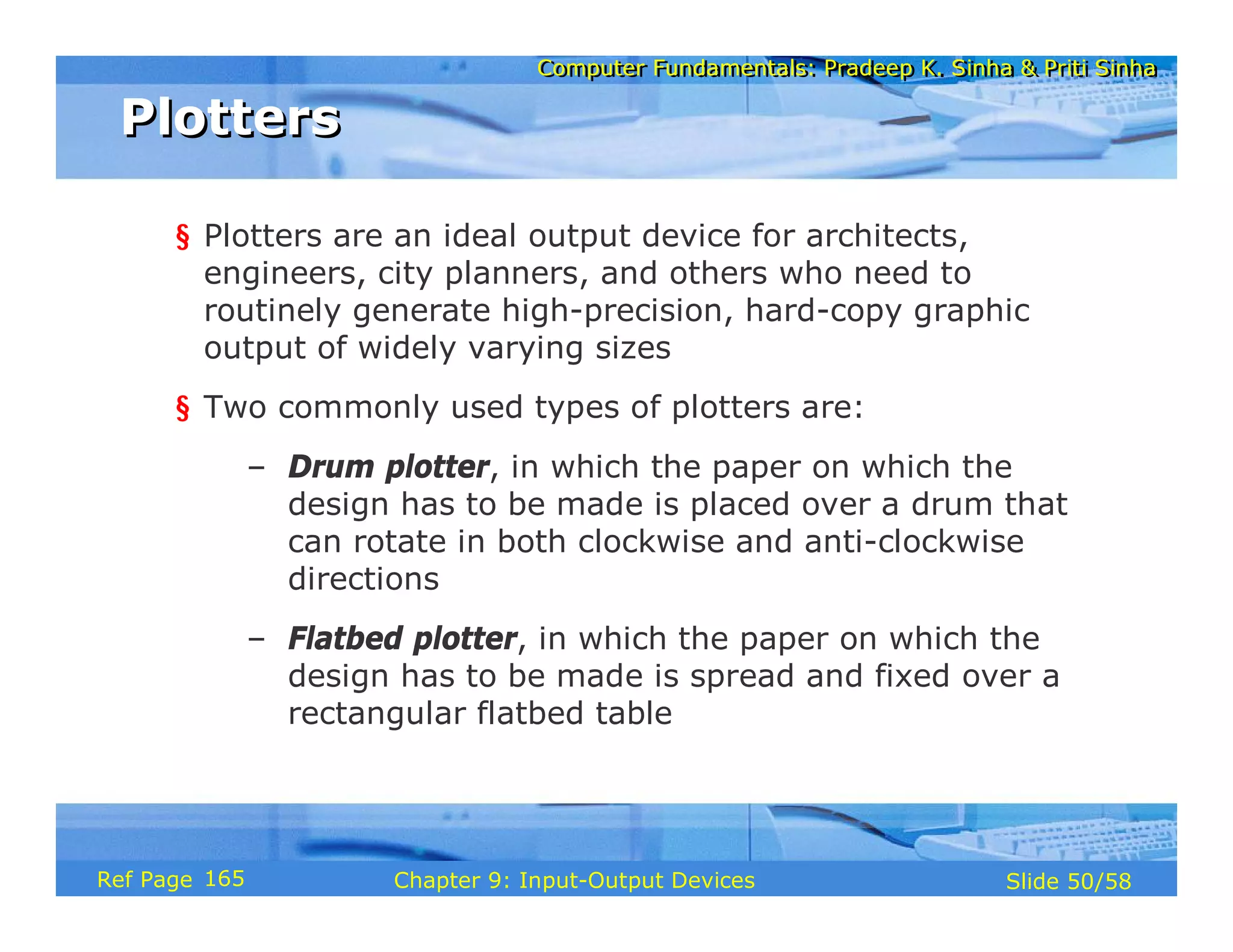 Computer Fundamentals: Pradeep K. Sinha & Priti SinhaComputer Fundamentals: Pradeep K. Sinha & Priti Sinha
Slide 50/58Chapter 9: Input-Output DevicesRef Page
PlottersPlotters
§ Plotters are an ideal output device for architects,
engineers, city planners, and others who need to
routinely generate high-precision, hard-copy graphic
output of widely varying sizes
§ Two commonly used types of plotters are:
– Drum plotter, in which the paper on which the
design has to be made is placed over a drum that
can rotate in both clockwise and anti-clockwise
directions
– Flatbed plotter, in which the paper on which the
design has to be made is spread and fixed over a
rectangular flatbed table
165
 