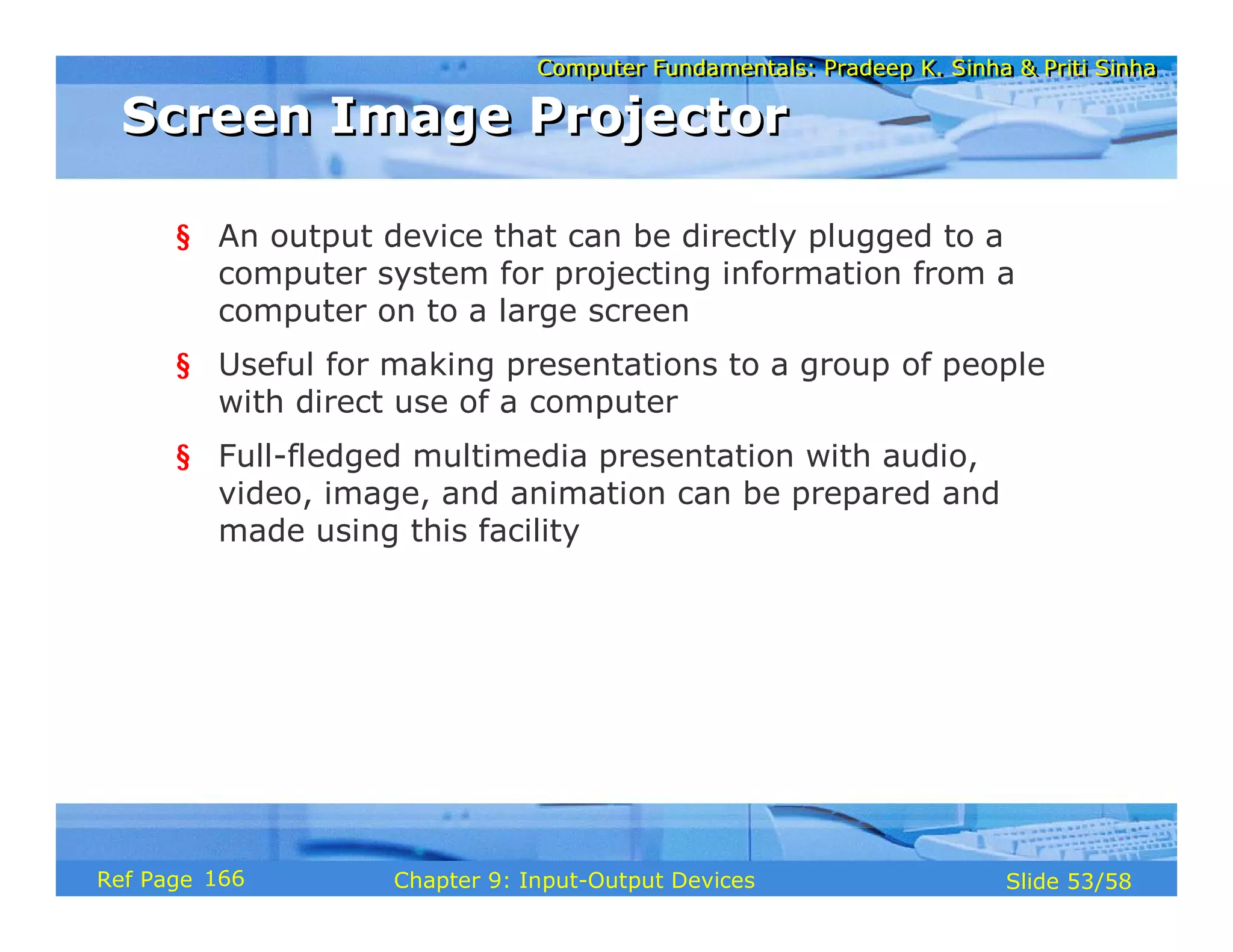 Computer Fundamentals: Pradeep K. Sinha & Priti SinhaComputer Fundamentals: Pradeep K. Sinha & Priti Sinha
Slide 53/58Chapter 9: Input-Output DevicesRef Page
Screen Image ProjectorScreen Image Projector
§ An output device that can be directly plugged to a
computer system for projecting information from a
computer on to a large screen
§ Useful for making presentations to a group of people
with direct use of a computer
§ Full-fledged multimedia presentation with audio,
video, image, and animation can be prepared and
made using this facility
166
 
