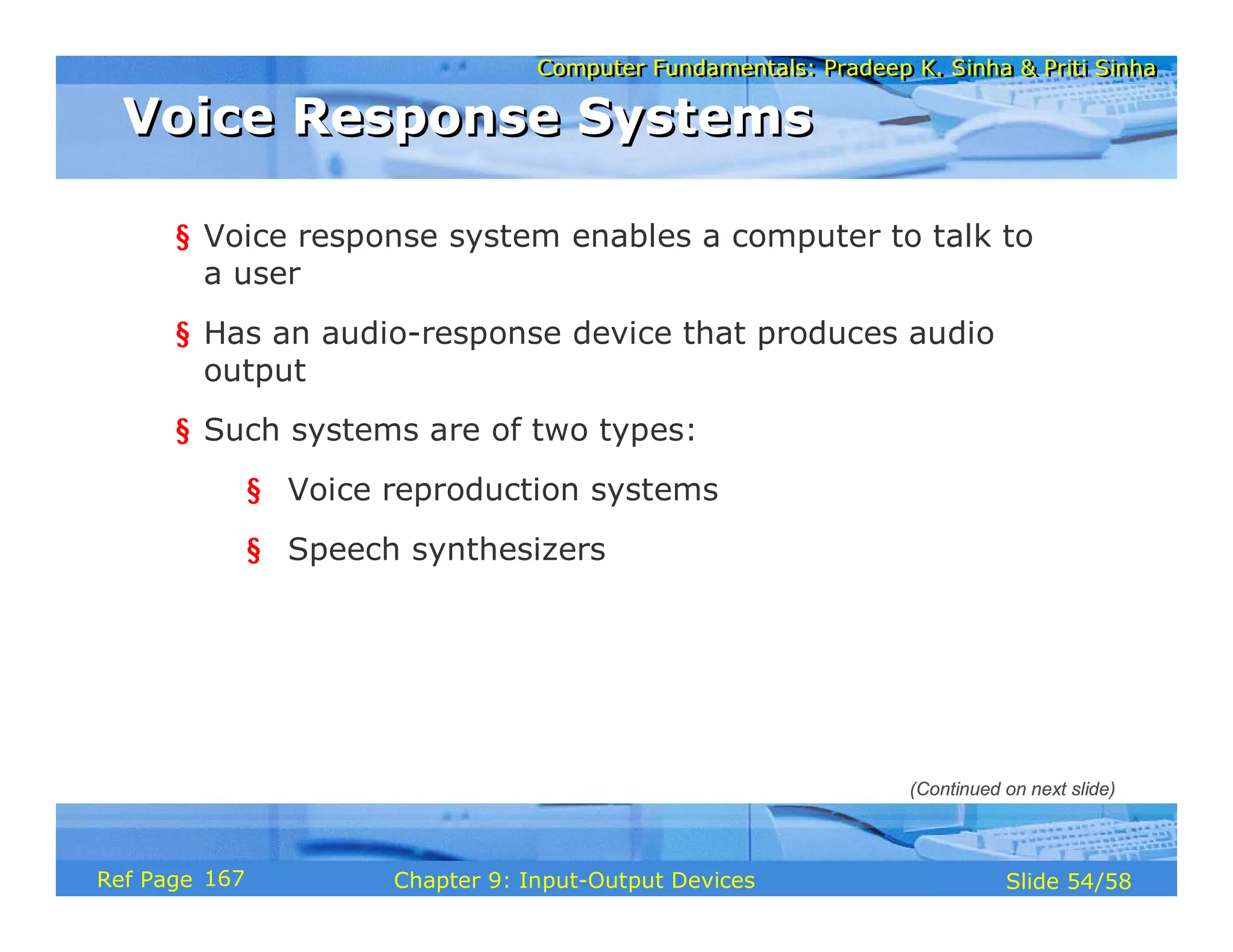 Computer Fundamentals: Pradeep K. Sinha & Priti SinhaComputer Fundamentals: Pradeep K. Sinha & Priti Sinha
Slide 54/58Chapter 9: Input-Output DevicesRef Page
Voice Response SystemsVoice Response Systems
§ Voice response system enables a computer to talk to
a user
§ Has an audio-response device that produces audio
output
§ Such systems are of two types:
§ Voice reproduction systems
§ Speech synthesizers
(Continued on next slide)
167
 