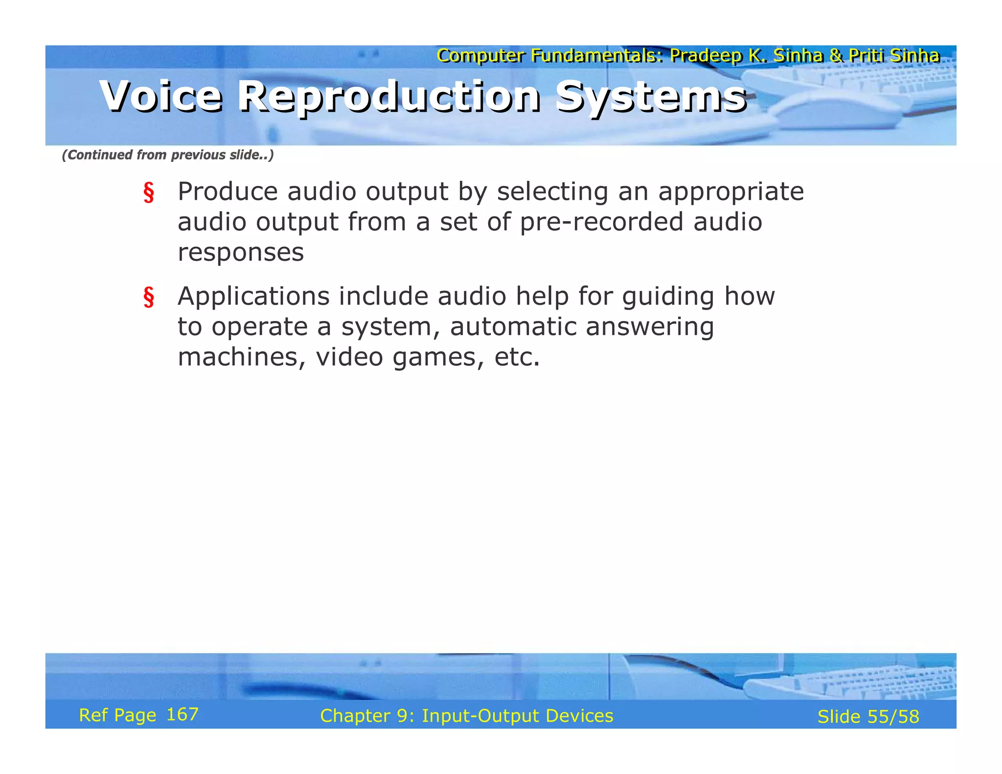 Computer Fundamentals: Pradeep K. Sinha & Priti SinhaComputer Fundamentals: Pradeep K. Sinha & Priti Sinha
Slide 55/58Chapter 9: Input-Output DevicesRef Page
Voice Reproduction SystemsVoice Reproduction Systems
§ Produce audio output by selecting an appropriate
audio output from a set of pre-recorded audio
responses
§ Applications include audio help for guiding how
to operate a system, automatic answering
machines, video games, etc.
(Continued from previous slide..)
167
 