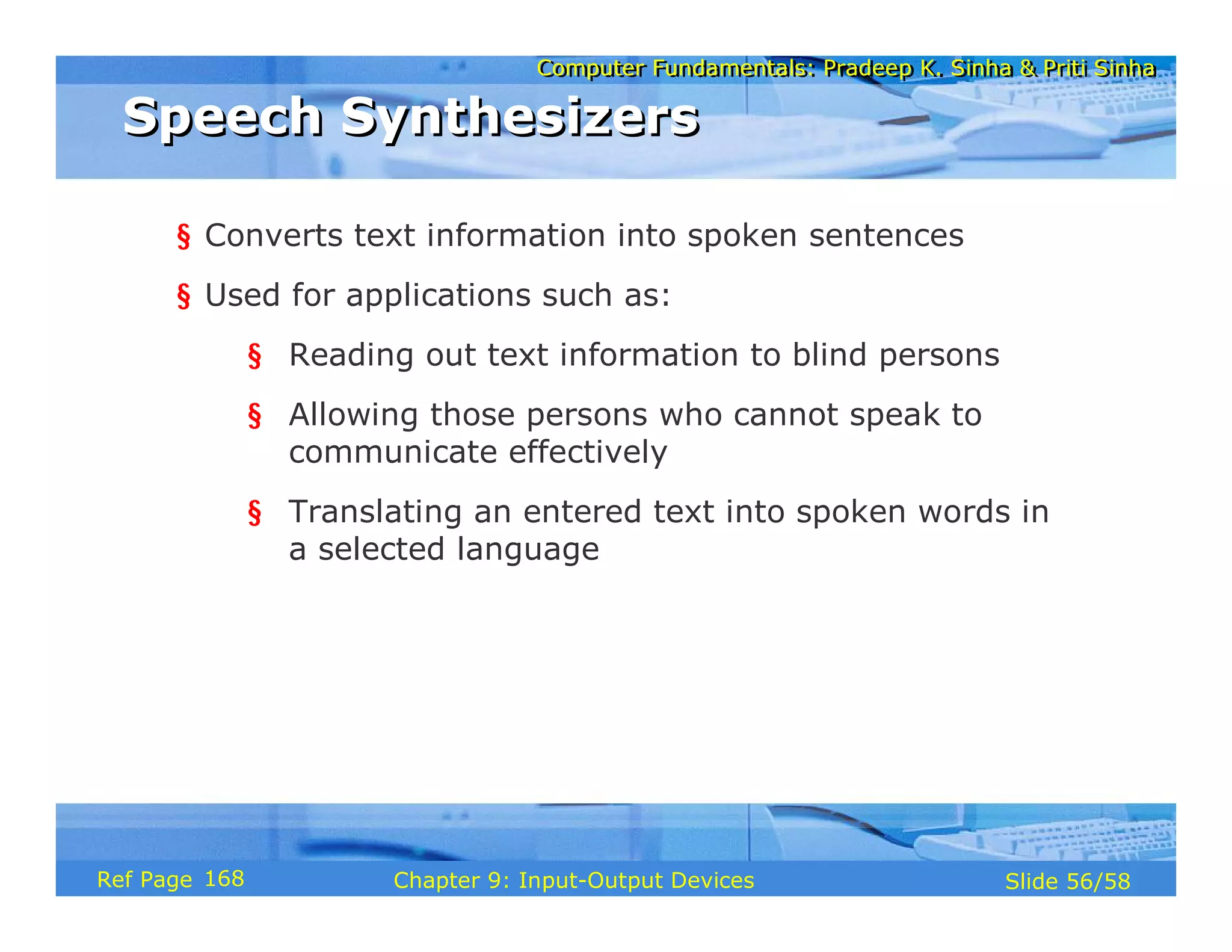 Computer Fundamentals: Pradeep K. Sinha & Priti SinhaComputer Fundamentals: Pradeep K. Sinha & Priti Sinha
Slide 56/58Chapter 9: Input-Output DevicesRef Page
Speech SynthesizersSpeech Synthesizers
§ Converts text information into spoken sentences
§ Used for applications such as:
§ Reading out text information to blind persons
§ Allowing those persons who cannot speak to
communicate effectively
§ Translating an entered text into spoken words in
a selected language
168
 