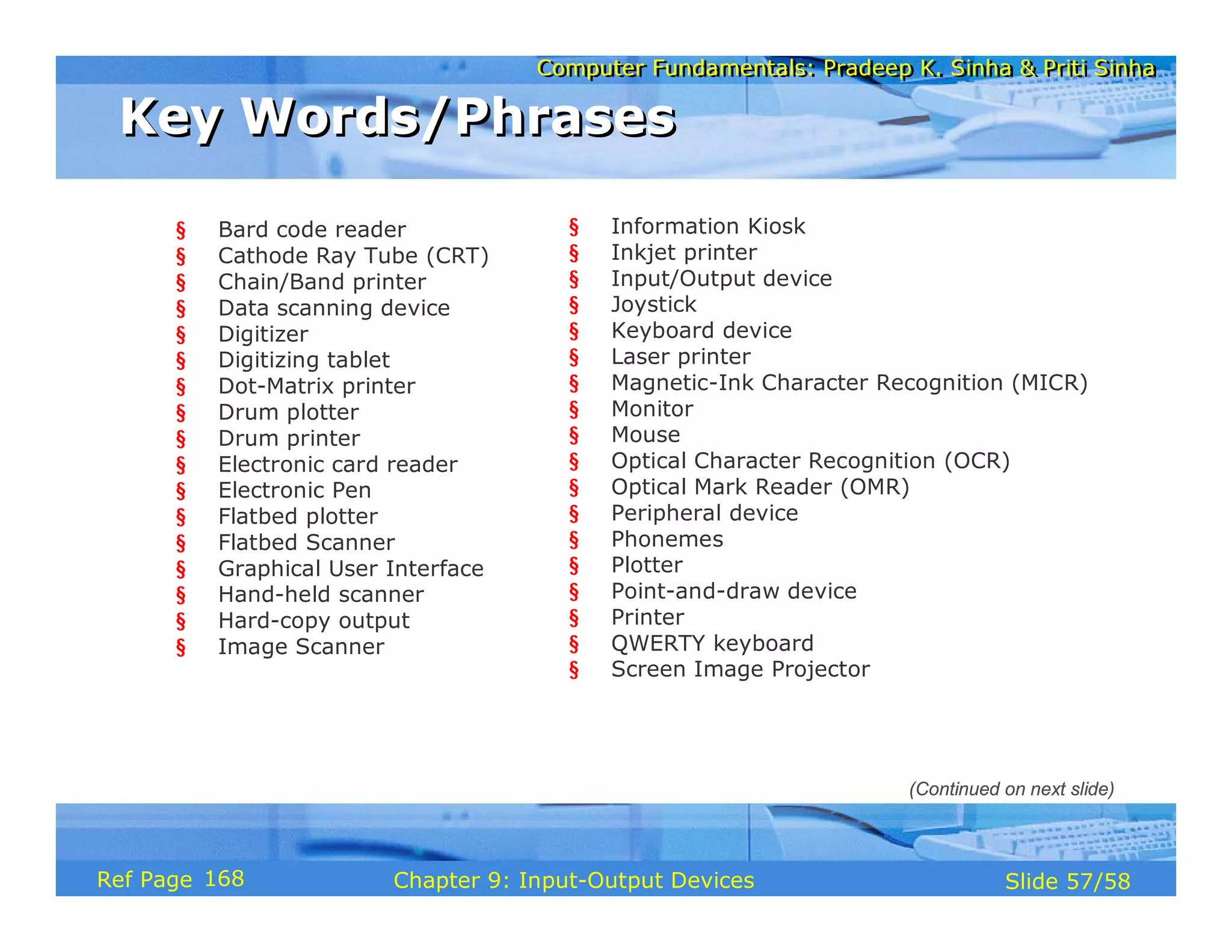 Computer Fundamentals: Pradeep K. Sinha & Priti SinhaComputer Fundamentals: Pradeep K. Sinha & Priti Sinha
Slide 57/58Chapter 9: Input-Output DevicesRef Page
Key Words/PhrasesKey Words/Phrases
§ Bard code reader
§ Cathode Ray Tube (CRT)
§ Chain/Band printer
§ Data scanning device
§ Digitizer
§ Digitizing tablet
§ Dot-Matrix printer
§ Drum plotter
§ Drum printer
§ Electronic card reader
§ Electronic Pen
§ Flatbed plotter
§ Flatbed Scanner
§ Graphical User Interface
§ Hand-held scanner
§ Hard-copy output
§ Image Scanner
§ Information Kiosk
§ Inkjet printer
§ Input/Output device
§ Joystick
§ Keyboard device
§ Laser printer
§ Magnetic-Ink Character Recognition (MICR)
§ Monitor
§ Mouse
§ Optical Character Recognition (OCR)
§ Optical Mark Reader (OMR)
§ Peripheral device
§ Phonemes
§ Plotter
§ Point-and-draw device
§ Printer
§ QWERTY keyboard
§ Screen Image Projector
(Continued on next slide)
168
 