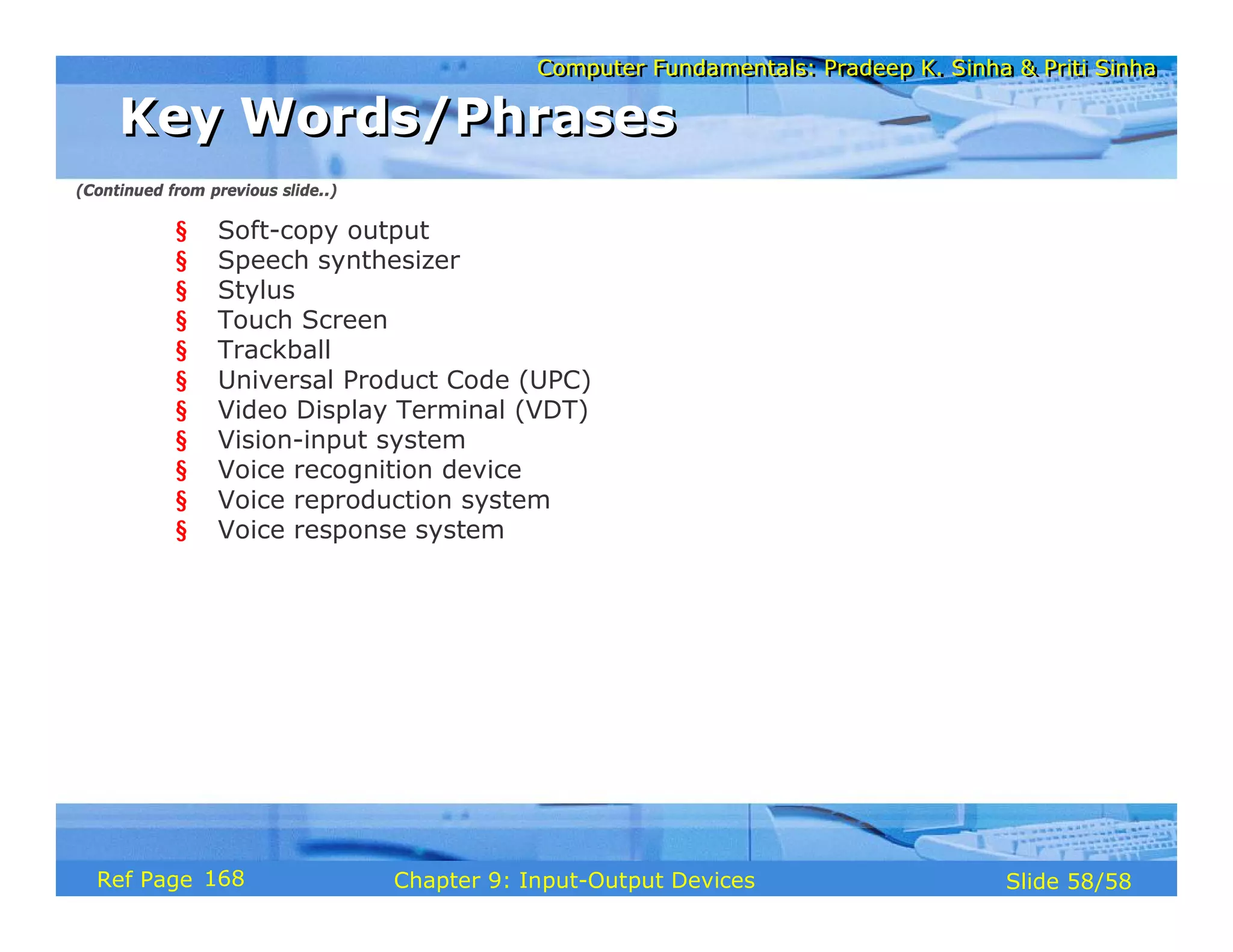 Computer Fundamentals: Pradeep K. Sinha & Priti SinhaComputer Fundamentals: Pradeep K. Sinha & Priti Sinha
Slide 58/58Chapter 9: Input-Output DevicesRef Page
§ Soft-copy output
§ Speech synthesizer
§ Stylus
§ Touch Screen
§ Trackball
§ Universal Product Code (UPC)
§ Video Display Terminal (VDT)
§ Vision-input system
§ Voice recognition device
§ Voice reproduction system
§ Voice response system
Key Words/PhrasesKey Words/Phrases
(Continued from previous slide..)
168
 