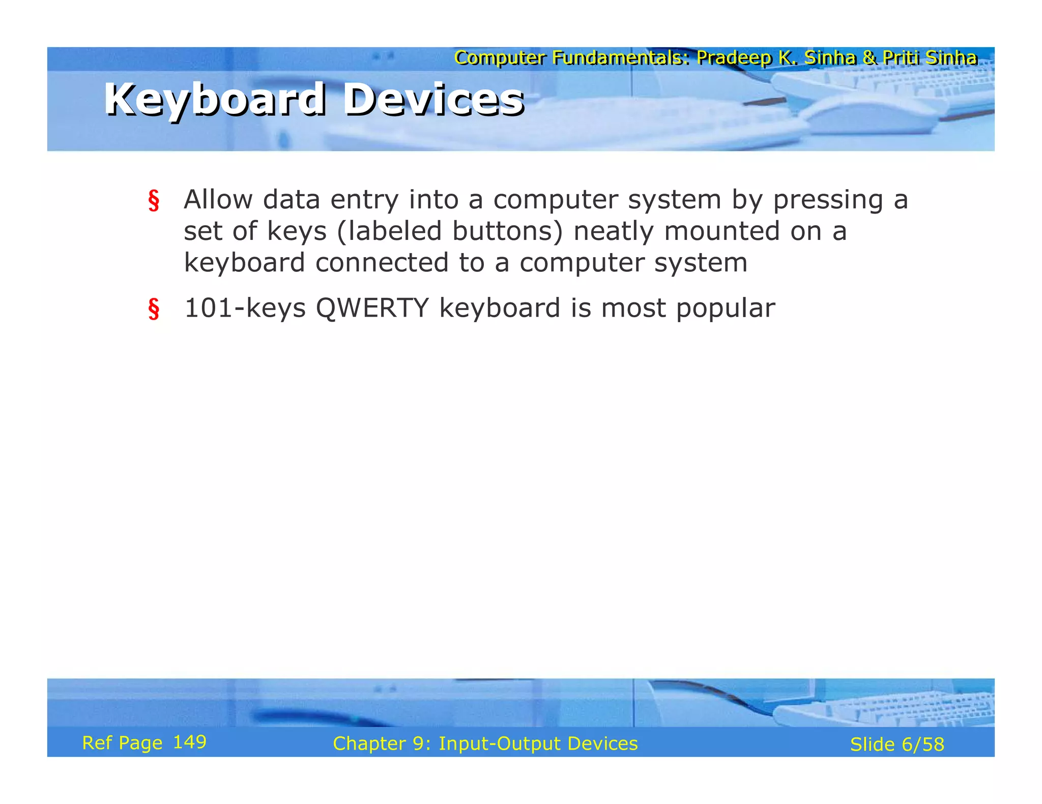 Computer Fundamentals: Pradeep K. Sinha & Priti SinhaComputer Fundamentals: Pradeep K. Sinha & Priti Sinha
Slide 6/58Chapter 9: Input-Output DevicesRef Page
Keyboard DevicesKeyboard Devices
§ Allow data entry into a computer system by pressing a
set of keys (labeled buttons) neatly mounted on a
keyboard connected to a computer system
§ 101-keys QWERTY keyboard is most popular
149
 
