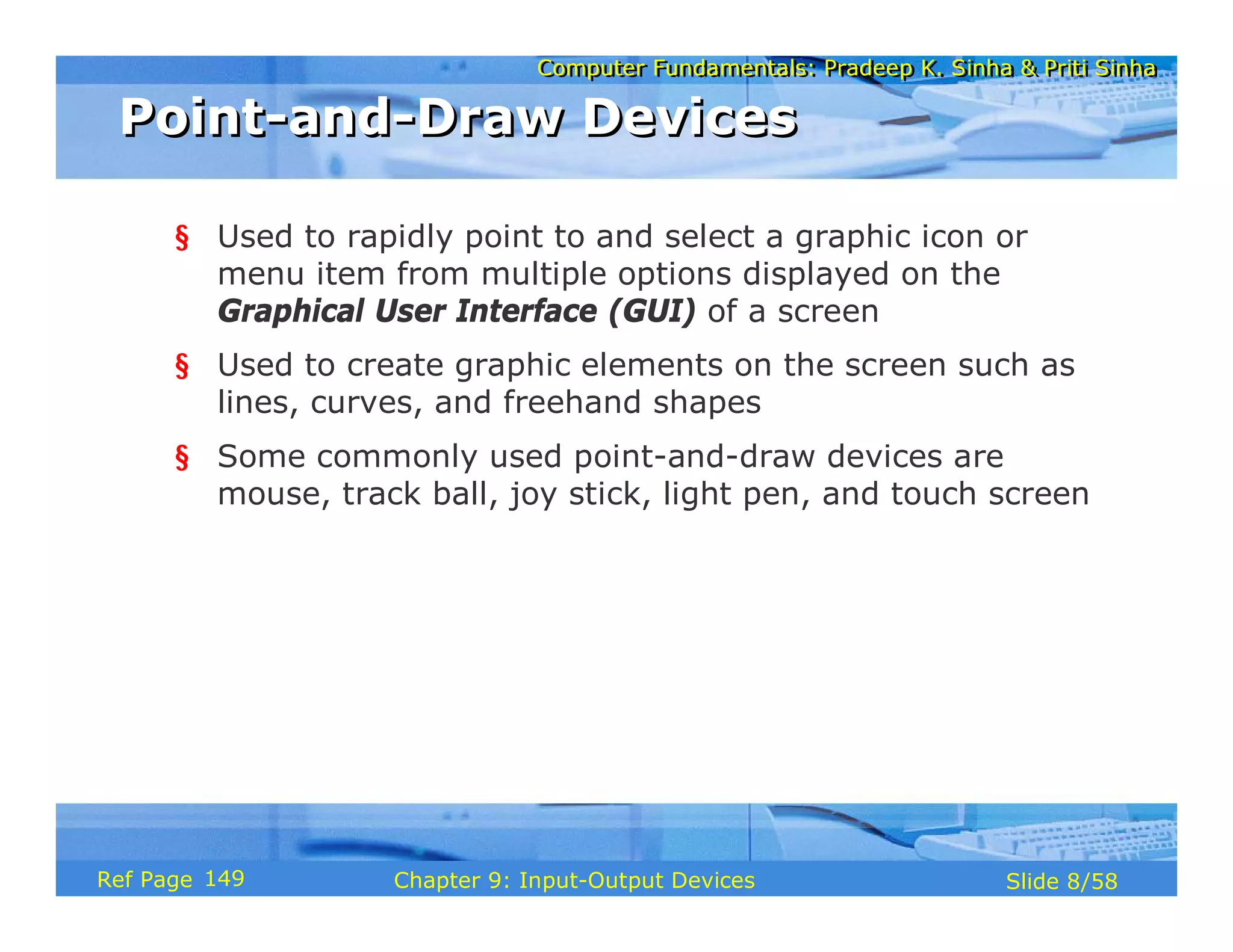 Computer Fundamentals: Pradeep K. Sinha & Priti SinhaComputer Fundamentals: Pradeep K. Sinha & Priti Sinha
Slide 8/58Chapter 9: Input-Output DevicesRef Page
Point-and-Draw DevicesPoint-and-Draw Devices
§ Used to rapidly point to and select a graphic icon or
menu item from multiple options displayed on the
Graphical User Interface (GUI) of a screen
§ Used to create graphic elements on the screen such as
lines, curves, and freehand shapes
§ Some commonly used point-and-draw devices are
mouse, track ball, joy stick, light pen, and touch screen
149
 