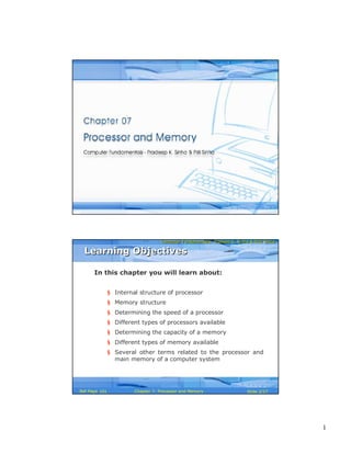 1
Computer Fundamentals: Pradeep K. Sinha & Priti SinhaComputer Fundamentals: Pradeep K. Sinha & Priti Sinha
Slide 1/27Chapter 7: Processor and MemoryRef Page
Computer Fundamentals: Pradeep K. Sinha & Priti SinhaComputer Fundamentals: Pradeep K. Sinha & Priti Sinha
Slide 2/27Chapter 7: Processor and MemoryRef Page
In this chapter you will learn about:
§ Internal structure of processor
§ Memory structure
§ Determining the speed of a processor
§ Different types of processors available
§ Determining the capacity of a memory
§ Different types of memory available
§ Several other terms related to the processor and
main memory of a computer system
Learning ObjectivesLearning Objectives
101
 