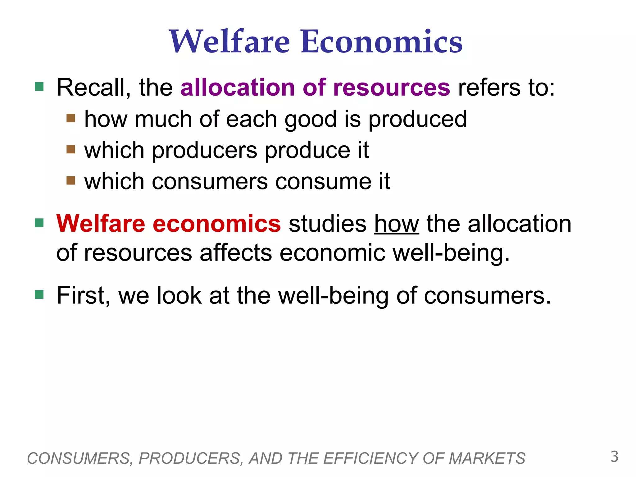 Welfare Economics Recall, the  allocation of resources  refers to: how much of each good is produced which producers produce it which consumers consume it Welfare economics  studies  how  the allocation of resources affects economic well-being. First, we look at the well-being of consumers.  CONSUMERS, PRODUCERS, AND THE EFFICIENCY OF MARKETS 