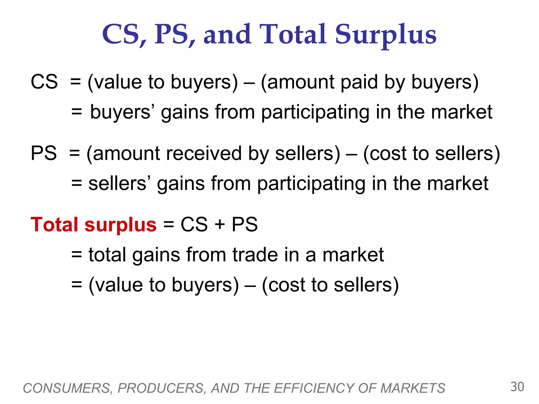 CS, PS, and Total Surplus CS  = (value to buyers) – (amount paid by buyers) =  buyers’ gains from participating in the market PS  = (amount received by sellers) – (cost to sellers) = sellers’ gains from participating in the market Total surplus  = CS + PS = total gains from trade in a market = (value to buyers) – (cost to sellers) CONSUMERS, PRODUCERS, AND THE EFFICIENCY OF MARKETS 