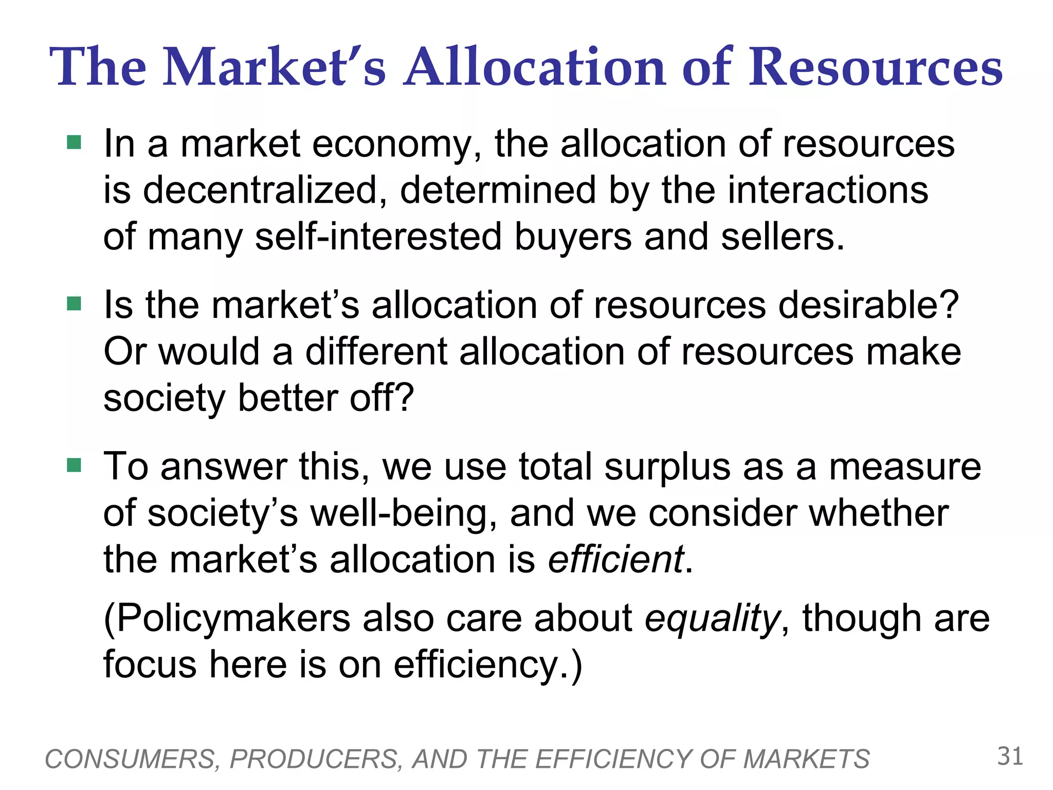 The Market’s Allocation of Resources In a market economy, the allocation of resources  is decentralized, determined by the interactions  of many self-interested buyers and sellers. Is the market’s allocation of resources desirable?  Or would a different allocation of resources make society better off?  To answer this, we use total surplus as a measure of society’s well-being, and we consider whether the market’s allocation is  efficient .  (Policymakers also care about  equality , though are focus here is on efficiency.) CONSUMERS, PRODUCERS, AND THE EFFICIENCY OF MARKETS 