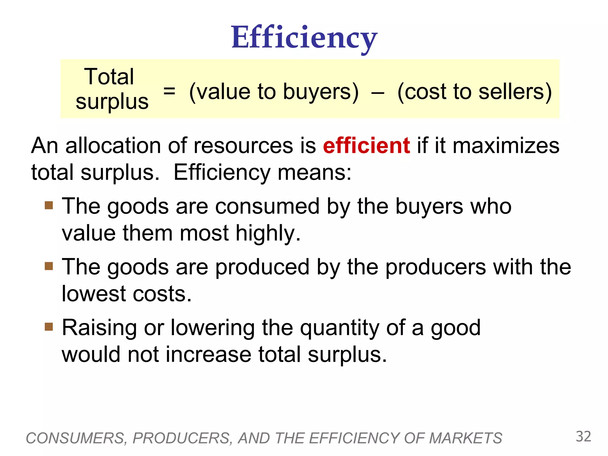 Efficiency An allocation of resources is  efficient  if it maximizes total surplus.  Efficiency means: The goods are consumed by the buyers who value them most highly.  The goods are produced by the producers with the lowest costs. Raising or lowering the quantity of a good  would not increase total surplus.  CONSUMERS, PRODUCERS, AND THE EFFICIENCY OF MARKETS =  (value to buyers)  –  (cost to sellers) Total  surplus 