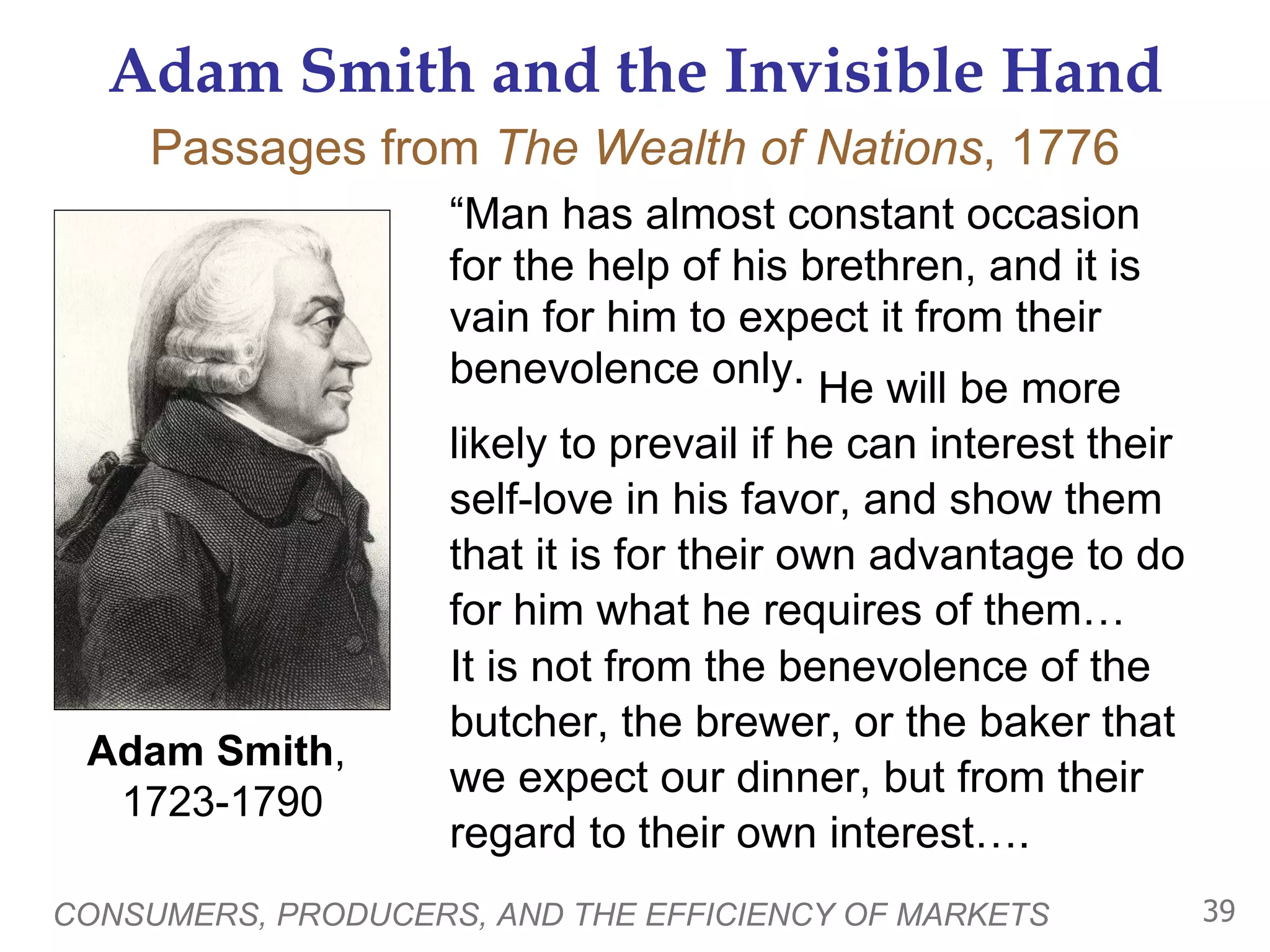 Adam Smith and the Invisible Hand “ Man has almost constant occasion for the help of his brethren, and it is vain for him to expect it from their benevolence only. CONSUMERS, PRODUCERS, AND THE EFFICIENCY OF MARKETS Adam Smith ,  1723-1790 Passages from  The Wealth of Nations , 1776 He will be more likely to prevail if he can interest their self-love in his favor, and show them that it is for their own advantage to do for him what he requires of them… It is not from the benevolence of the butcher, the brewer, or the baker that we expect our dinner, but from their regard to their own interest…. 