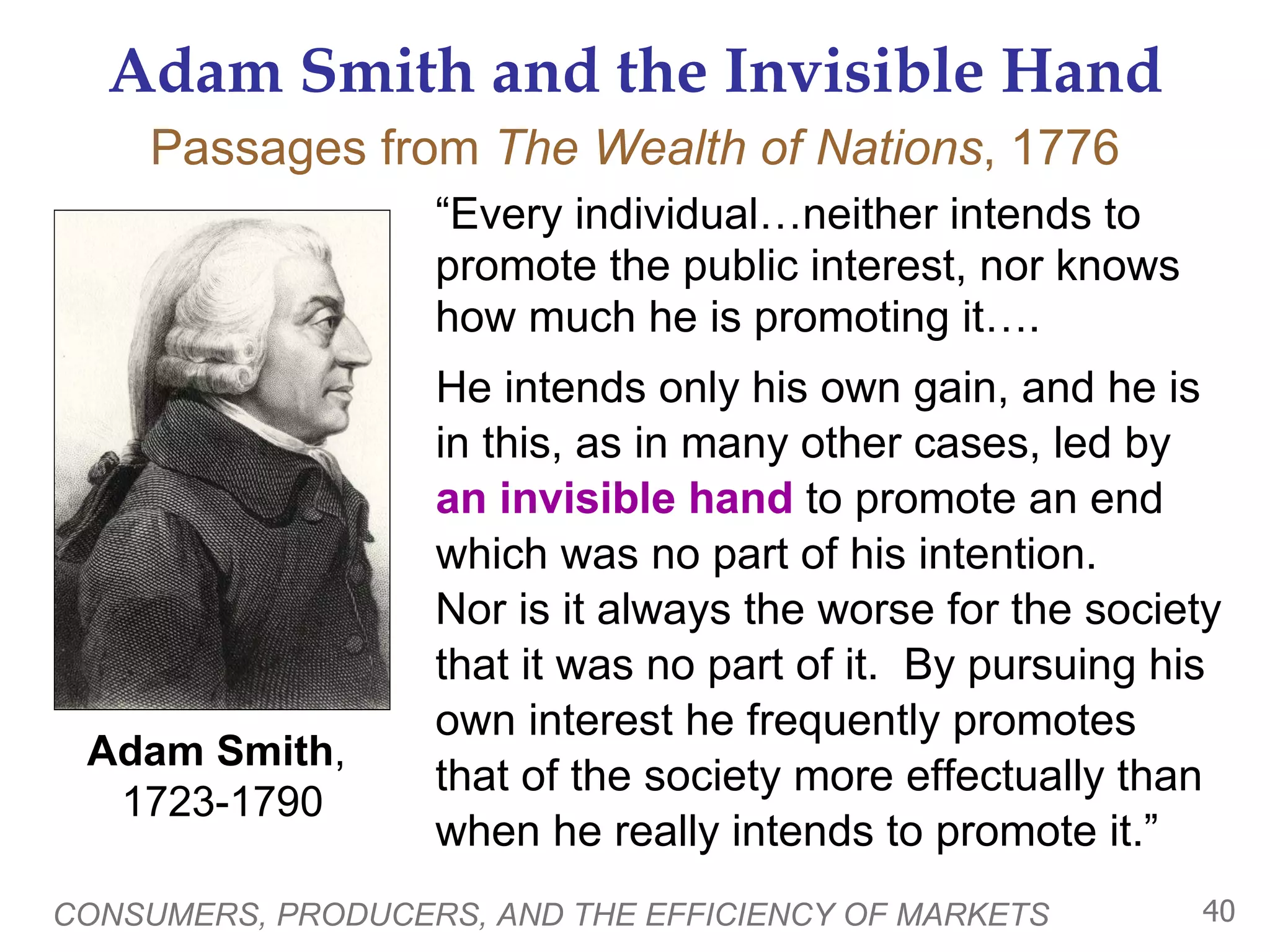 Adam Smith and the Invisible Hand “ Every individual…neither intends to promote the public interest, nor knows how much he is promoting it….  CONSUMERS, PRODUCERS, AND THE EFFICIENCY OF MARKETS Adam Smith ,  1723-1790 Passages from  The Wealth of Nations , 1776 He intends only his own gain, and he is in this, as in many other cases, led by  an invisible hand  to promote an end which was no part of his intention.  Nor is it always the worse for the society that it was no part of it.  By pursuing his own interest he frequently promotes  that of the society more effectually than when he really intends to promote it.” an invisible hand 