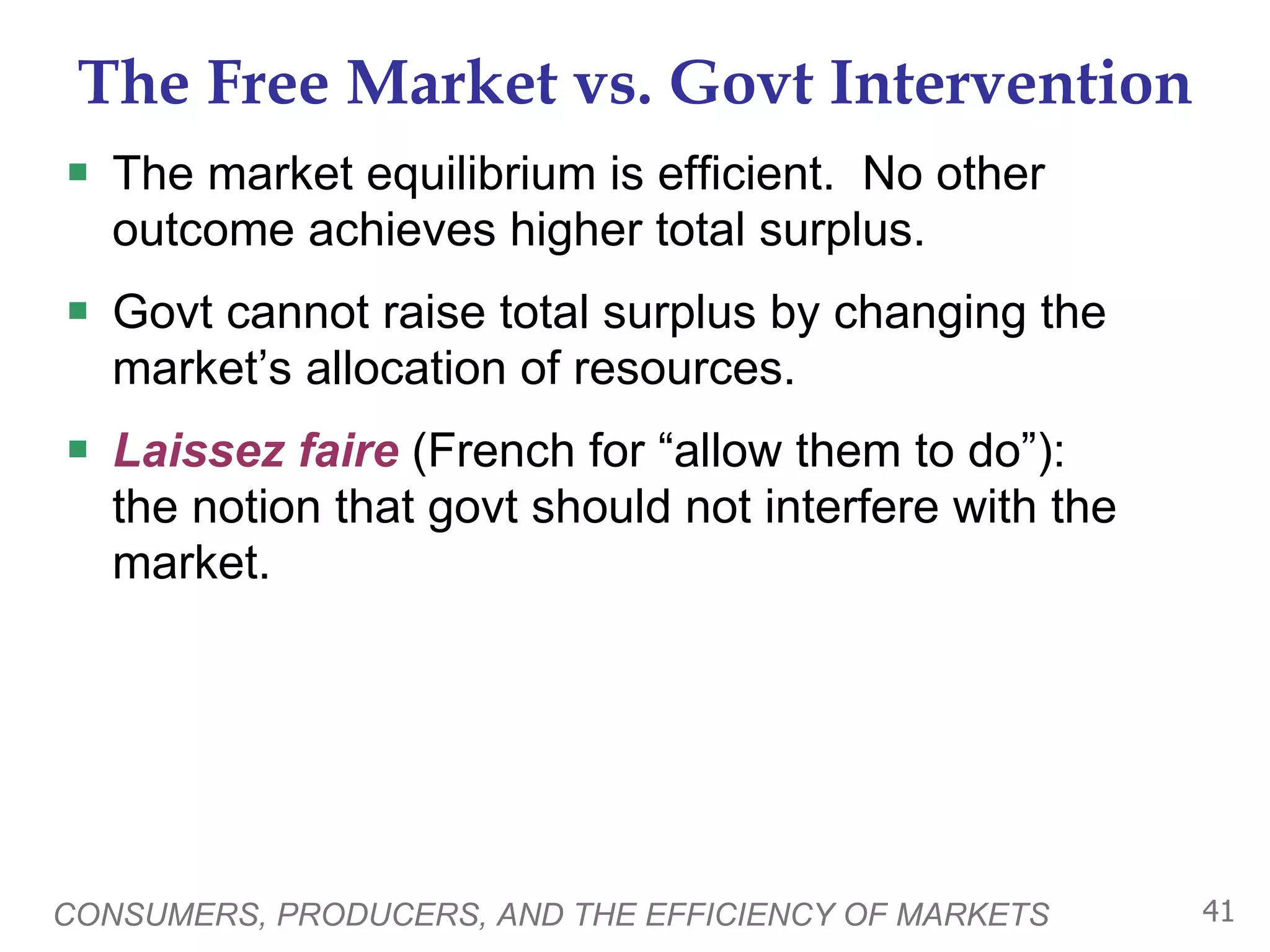 The Free Market vs. Govt Intervention The market equilibrium is efficient.  No other outcome achieves higher total surplus.  Govt cannot raise total surplus by changing the market’s allocation of resources.  Laissez faire  (French for “allow them to do”):  the notion that govt should not interfere with the market. CONSUMERS, PRODUCERS, AND THE EFFICIENCY OF MARKETS 