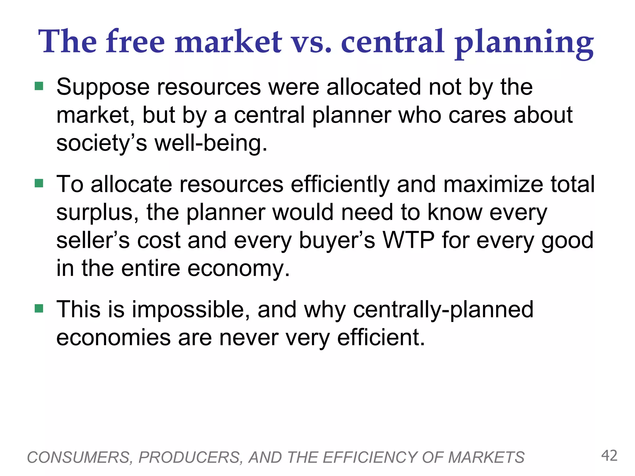 The free market vs. central planning Suppose resources were allocated not by the market, but by a central planner who cares about society’s well-being.  To allocate resources efficiently and maximize total surplus, the planner would need to know every seller’s cost and every buyer’s WTP for every good in the entire economy. This is impossible, and why centrally-planned economies are never very efficient.  CONSUMERS, PRODUCERS, AND THE EFFICIENCY OF MARKETS 
