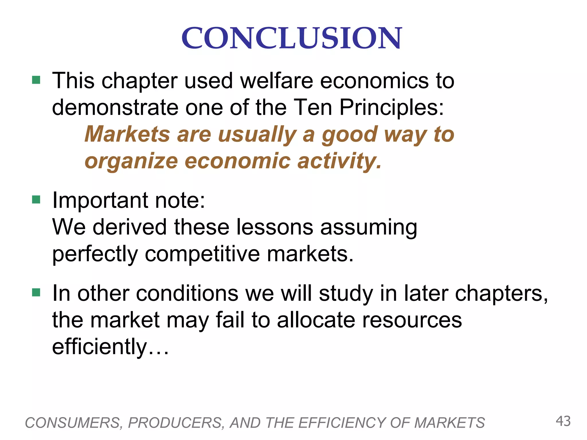 CONCLUSION This chapter used welfare economics to demonstrate one of the Ten Principles:   Markets are usually a good way to    organize economic activity. Important note:  We derived these lessons assuming  perfectly competitive markets.  In other conditions we will study in later chapters, the market may fail to allocate resources efficiently… CONSUMERS, PRODUCERS, AND THE EFFICIENCY OF MARKETS 