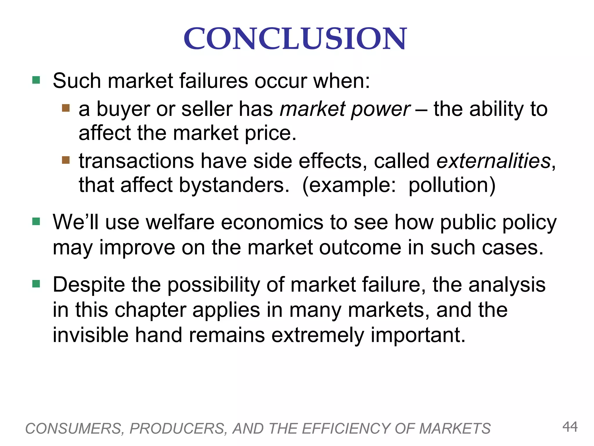 CONCLUSION Such market failures occur when: a buyer or seller has  market power  – the ability to affect the market price. transactions have side effects, called  externalities , that affect bystanders.  (example:  pollution) We’ll use welfare economics to see how public policy may improve on the market outcome in such cases.  Despite the possibility of market failure, the analysis in this chapter applies in many markets, and the invisible hand remains extremely important. CONSUMERS, PRODUCERS, AND THE EFFICIENCY OF MARKETS 