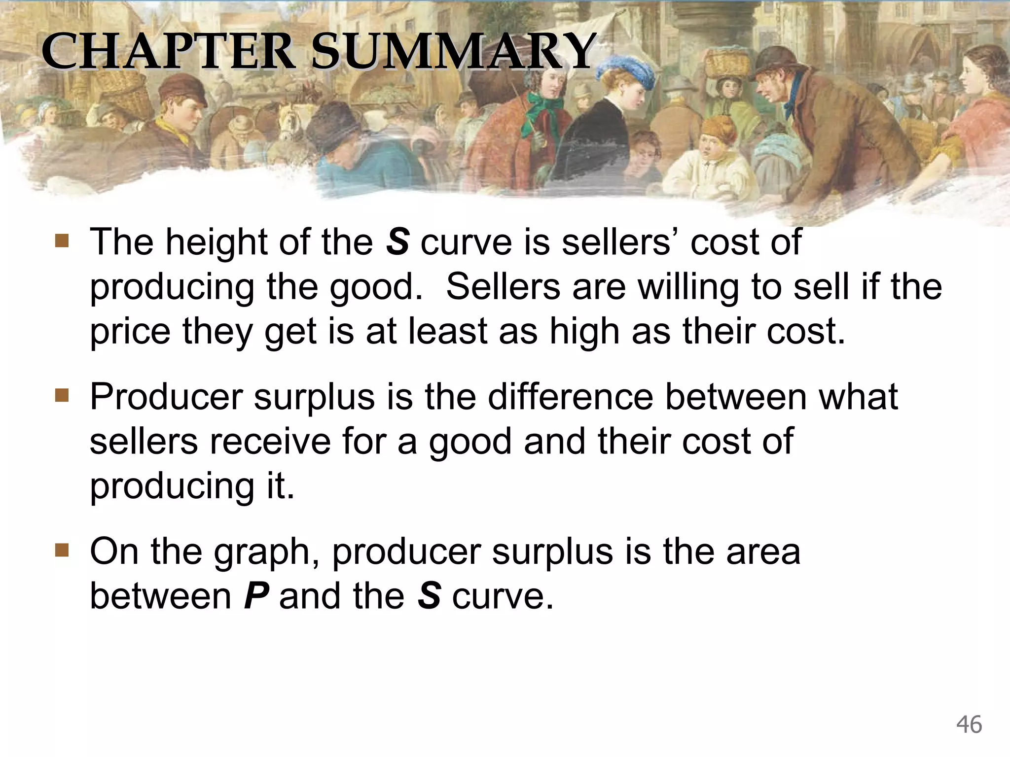 CHAPTER SUMMARY The height of the  S  curve is sellers’ cost of producing the good.  Sellers are willing to sell if the price they get is at least as high as their cost. Producer surplus is the difference between what sellers receive for a good and their cost of producing it.  On the graph, producer surplus is the area between  P  and the  S  curve.  