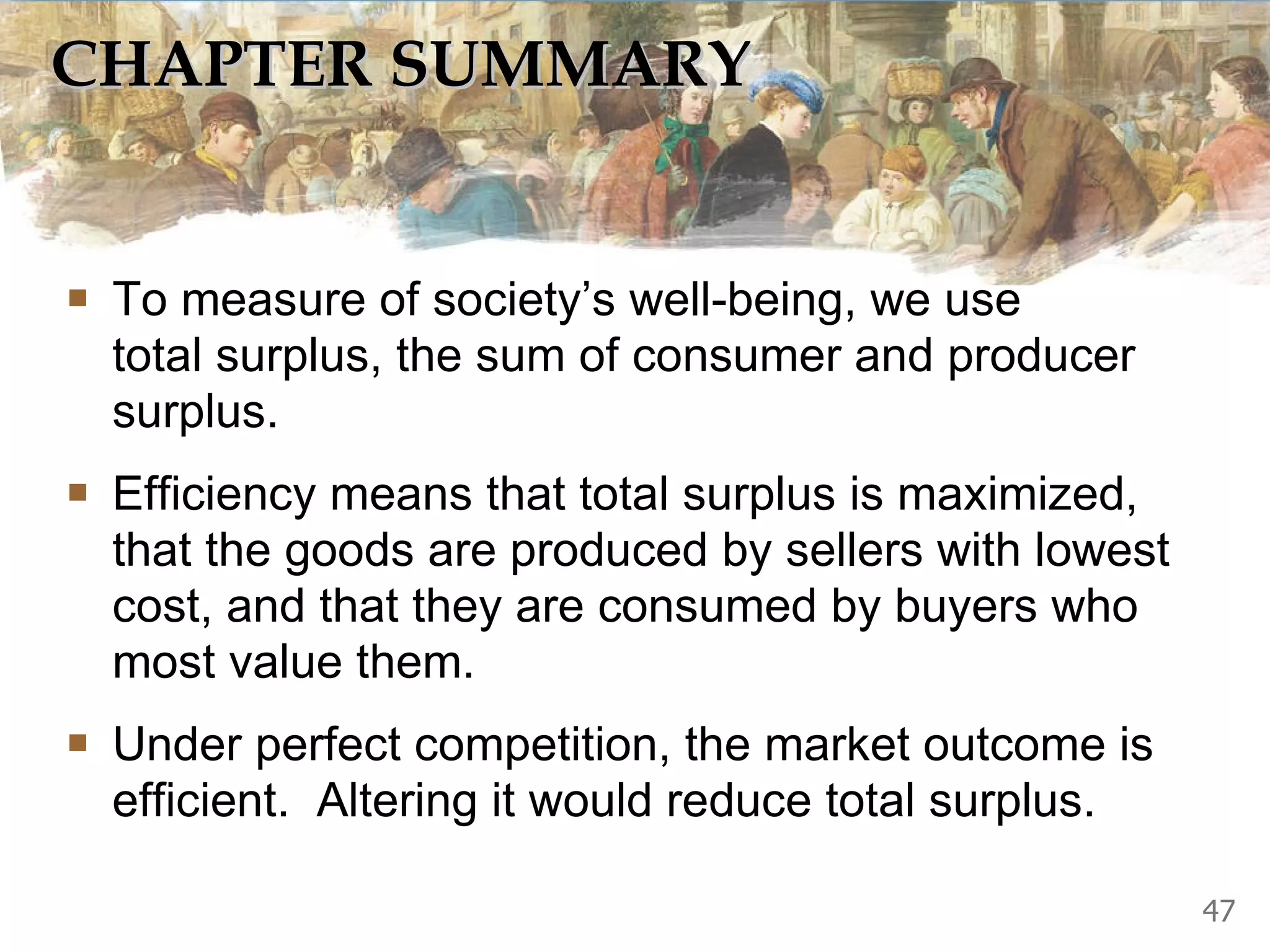 CHAPTER SUMMARY To measure of society’s well-being, we use  total surplus, the sum of consumer and producer surplus.  Efficiency means that total surplus is maximized, that the goods are produced by sellers with lowest cost, and that they are consumed by buyers who most value them.  Under perfect competition, the market outcome is efficient.  Altering it would reduce total surplus. 