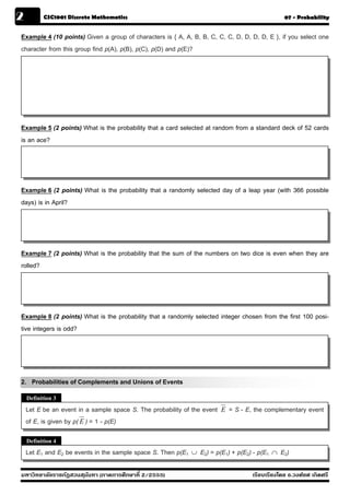 2         CSC1001 Discrete Mathematics                                                               07 - Probability


Example 4 (10 points) Given a group of characters is { A, A, B, B, C, C, C, D, D, D, D, E }, if you select one
character from this group find p(A), p(B), p(C), p(D) and p(E)?




Example 5 (2 points) What is the probability that a card selected at random from a standard deck of 52 cards
is an ace?




Example 6 (2 points) What is the probability that a randomly selected day of a leap year (with 366 possible
days) is in April?




Example 7 (2 points) What is the probability that the sum of the numbers on two dice is even when they are
rolled?




Example 8 (2 points) What is the probability that a randomly selected integer chosen from the first 100 posi-
tive integers is odd?




2. Probabilities of Complements and Unions of Events
    Definition 3
    Let E be an event in a sample space S. The probability of the event   E   = S - E, the complementary event
    of E, is given by p( E ) = 1 - p(E)

    Definition 4
    Let E1 and E2 be events in the sample space S. Then p(E1   ∪   E2) = p(E1) + p(E2) - p(E1   ∩   E2)

มหาวิทยาลัยราชภัฏสวนส ุนันทา (ภาคการศึกษาที่ 2/2555)                                  เรียบเรียงโดย อ.วงศ์ยศ เกิดศรี
 