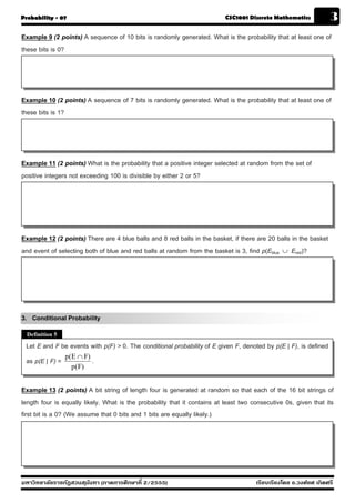 Probability - 07                                                           CSC1001 Discrete Mathematics            3
Example 9 (2 points) A sequence of 10 bits is randomly generated. What is the probability that at least one of
these bits is 0?




Example 10 (2 points) A sequence of 7 bits is randomly generated. What is the probability that at least one of
these bits is 1?




Example 11 (2 points) What is the probability that a positive integer selected at random from the set of
positive integers not exceeding 100 is divisible by either 2 or 5?




Example 12 (2 points) There are 4 blue balls and 8 red balls in the basket, if there are 20 balls in the basket
and event of selecting both of blue and red balls at random from the basket is 3, find p(Eblue ∪ Ered)?




3. Conditional Probability
  Definition 5
 Let E and F be events with p(F) > 0. The conditional probability of E given F, denoted by p(E | F), is defined
                 p(E ∩ F)
 as p(E | F) =            .
                   p(F)


Example 13 (2 points) A bit string of length four is generated at random so that each of the 16 bit strings of
length four is equally likely. What is the probability that it contains at least two consecutive 0s, given that its
first bit is a 0? (We assume that 0 bits and 1 bits are equally likely.)




มหาวิทยาลัยราชภัฏสวนส ุนันทา (ภาคการศึกษาที่ 2/2555)                                  เรียบเรียงโดย อ.วงศ์ยศ เกิดศรี
 