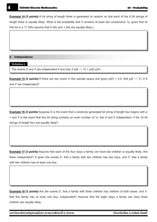4         CSC1001 Discrete Mathematics                                                             07 - Probability


Example 14 (2 points) A bit string of length three is generated at random so that each of the 8 bit strings of
length three is equally likely. What is the probability that it contains at least two consecutive 1s, given that its
first bit is a 1? (We assume that 0 bits and 1 bits are equally likely.)




4. Independence
    Definition 6
    The events E and F are independent if and only if p(E ∩ F) = p(E) p(F).

Example 15 (2 points) If there are two event in this sample space and given p(E) = 0.4, find p(E         ∩   F), if E
and F are independent?




Example 16 (2 points) Suppose E is the event that a randomly generated bit string of length four begins with a
1 and F is the event that this bit string contains an even number of 1s. Are E and F independent, if the 16 bit
strings of length four are equally likely?




Example 17 (2 points) Assume that each of the four ways a family can have two children is equally likely. Are
there independent? If given the events E, that a family with two children has two boys, and F, that a family
with two children has at least one boy.




Example 18 (2 points) Are the events E, that a family with three children has children of both sexes, and F,
that this family has at most one boy, independent? Assume that the eight ways a family can have three
children are equally likely.

มหาวิทยาลัยราชภัฏสวนส ุนันทา (ภาคการศึกษาที่ 2/2555)                                   เรียบเรียงโดย อ.วงศ์ยศ เกิดศรี
 
