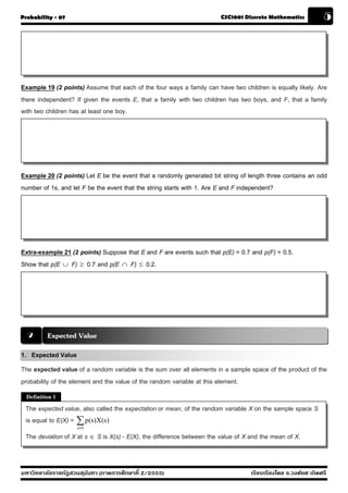 Probability - 07                                                        CSC1001 Discrete Mathematics            5




Example 19 (2 points) Assume that each of the four ways a family can have two children is equally likely. Are
there independent? If given the events E, that a family with two children has two boys, and F, that a family
with two children has at least one boy.




Example 20 (2 points) Let E be the event that a randomly generated bit string of length three contains an odd
number of 1s, and let F be the event that the string starts with 1. Are E and F independent?




Extra-example 21 (2 points) Suppose that E and F are events such that p(E) = 0.7 and p(F) = 0.5.
Show that p(E ∪ F) ≥ 0.7 and p(E ∩ F) ≤ 0.2.




  2       Expected Value
1. Expected Value
The expected value of a random variable is the sum over all elements in a sample space of the product of the
probability of the element and the value of the random variable at this element.
  Definition 1

 The expected value, also called the expectation or mean, of the random variable X on the sample space S
 is equal to E(X) = ∑ p(s)X(s)
                    s∈S

 The deviation of X at s ∈ S is X(s) - E(X), the difference between the value of X and the mean of X.


มหาวิทยาลัยราชภัฏสวนส ุนันทา (ภาคการศึกษาที่ 2/2555)                               เรียบเรียงโดย อ.วงศ์ยศ เกิดศรี
 
