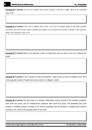 6       CSC1001 Discrete Mathematics                                                           07 - Probability


Example 22 (2 points) Let X be the number that comes up when a fair die is rolled. What is the expected
value of X?




Example 23 (2 points) A fair coin is flipped three times. Let S be the sample space of the eight possible
outcomes, and let X be the random variable that assigns to an outcome the number of heads in this outcome.
What is the expected value of X?




Example 24 (2 points) What is the expected number of heads that come up when a fair coin is flipped four
times?




Example 25 (2 points) A coin is biased so that the probability a head comes up when it is flipped is 0.6. What
is the expected number of heads that come up when it is flipped 4 times?




Example 26 (2 points) The final exam of a discrete mathematics course consists of 50 true/false questions,
each worth two points, and 25 multiple-choice questions, each worth four points. The probability that Linda
answers a true/false question correctly is 0.9, and the probability that she answers a multiple-choice question
correctly is 0.8. What is her expected score on the final?




มหาวิทยาลัยราชภัฏสวนส ุนันทา (ภาคการศึกษาที่ 2/2555)                               เรียบเรียงโดย อ.วงศ์ยศ เกิดศรี
 