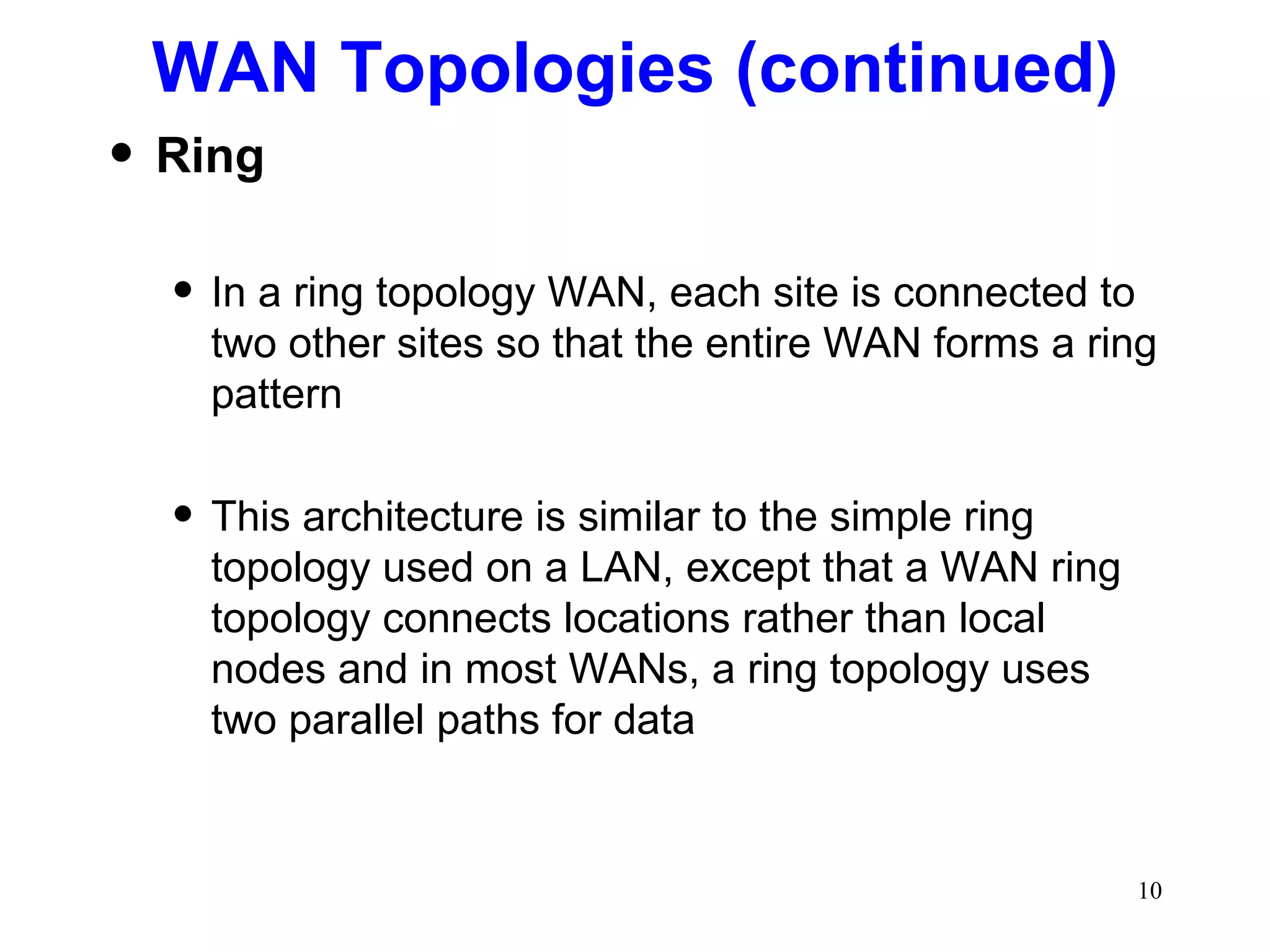 WAN Topologies (continued) Ring In a ring topology WAN, each site is connected to two other sites so that the entire WAN forms a ring pattern This architecture is similar to the simple ring topology used on a LAN, except that a WAN ring topology connects locations rather than local nodes and in most WANs, a ring topology uses two parallel paths for data 