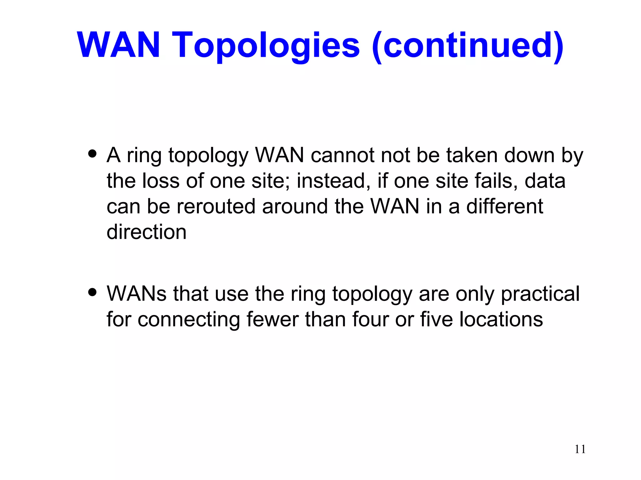 WAN Topologies (continued) A ring topology WAN cannot not be taken down by the loss of one site; instead, if one site fails, data can be rerouted around the WAN in a different direction WANs that use the ring topology are only practical for connecting fewer than four or five locations 