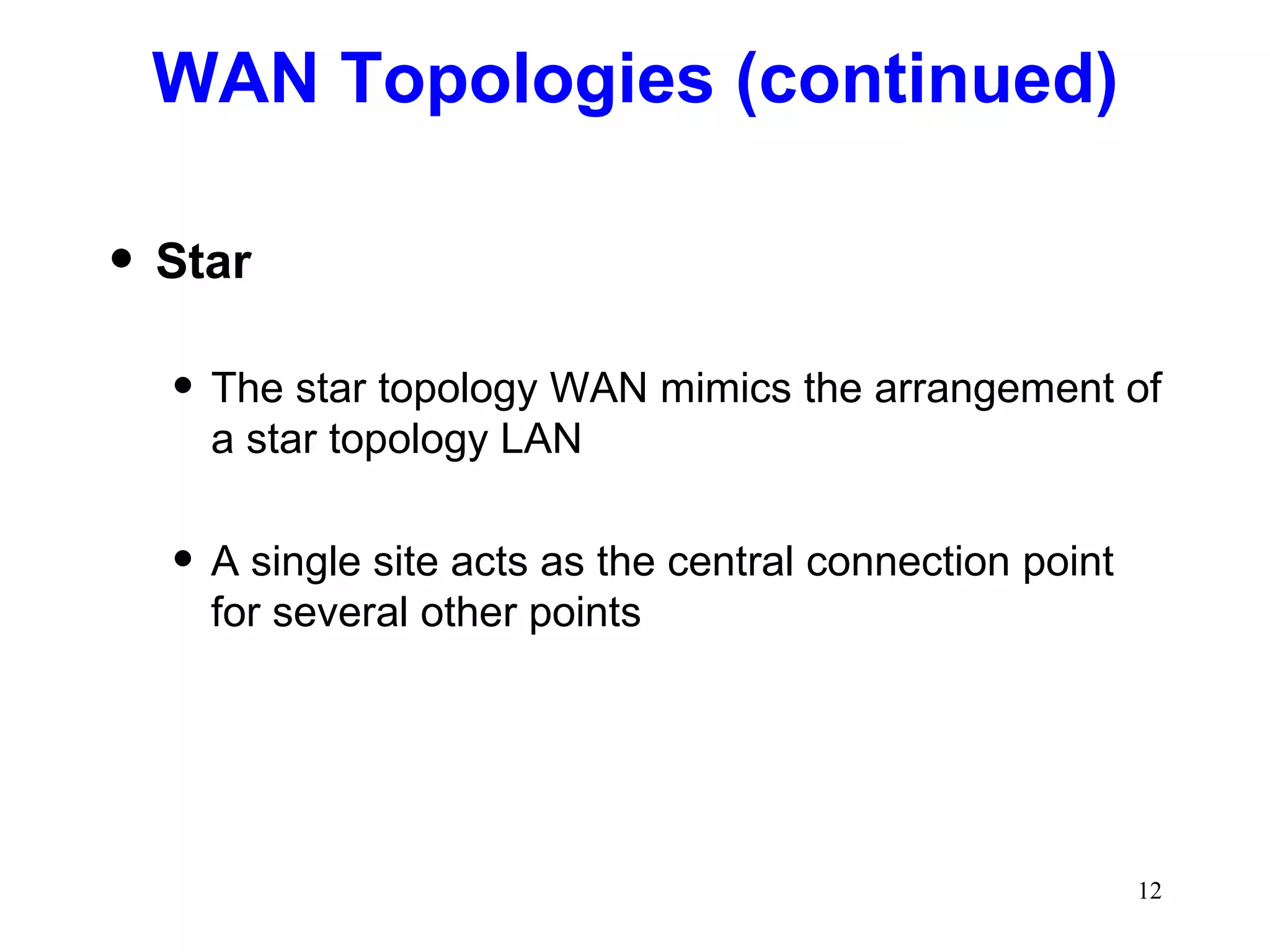 WAN Topologies (continued) Star The star topology WAN mimics the arrangement of a star topology LAN A single site acts as the central connection point for several other points 