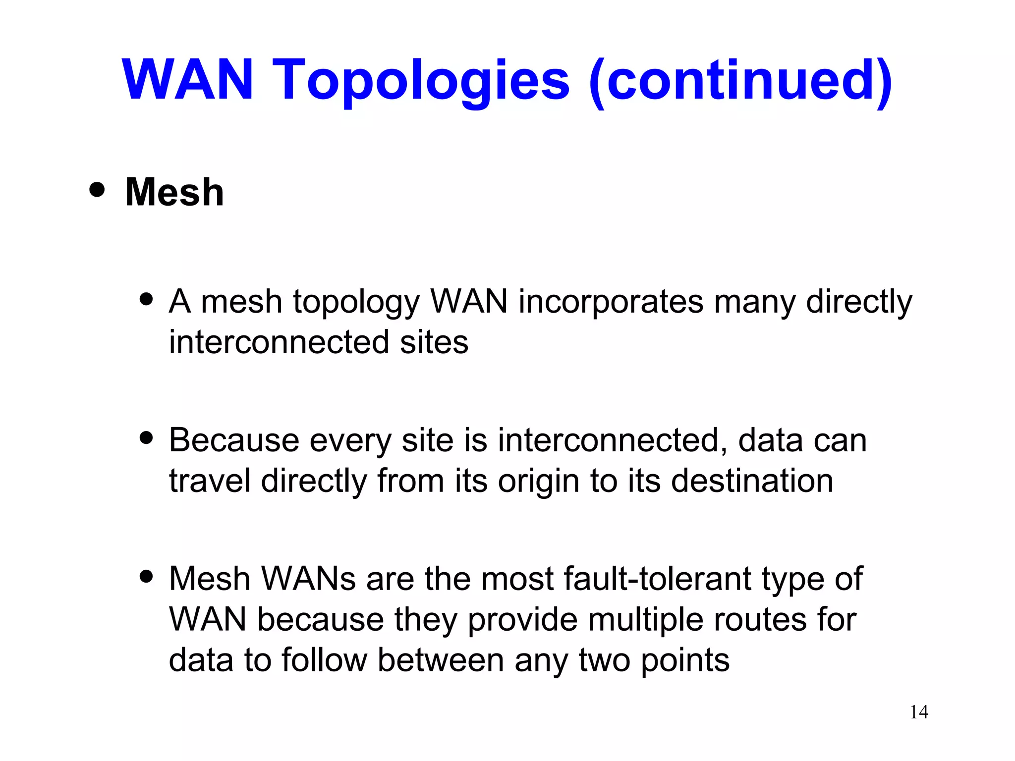 WAN Topologies (continued) Mesh A mesh topology WAN incorporates many directly interconnected sites Because every site is interconnected, data can travel directly from its origin to its destination Mesh WANs are the most fault-tolerant type of WAN because they provide multiple routes for data to follow between any two points 
