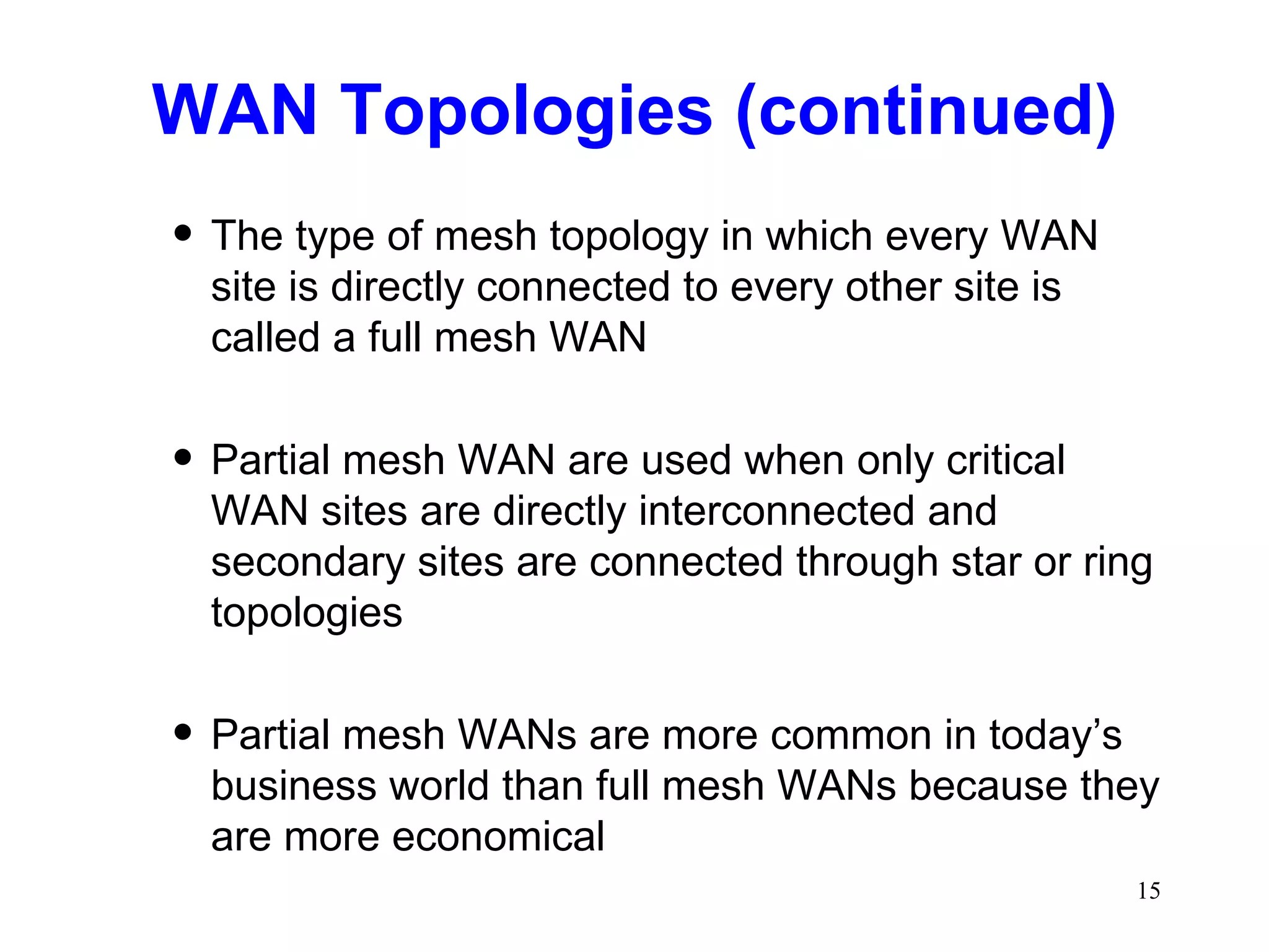 WAN Topologies (continued) The type of mesh topology in which every WAN site is directly connected to every other site is called a full mesh WAN Partial mesh WAN are used when only critical WAN sites are directly interconnected and secondary sites are connected through star or ring topologies Partial mesh WANs are more common in today’s business world than full mesh WANs because they are more economical 