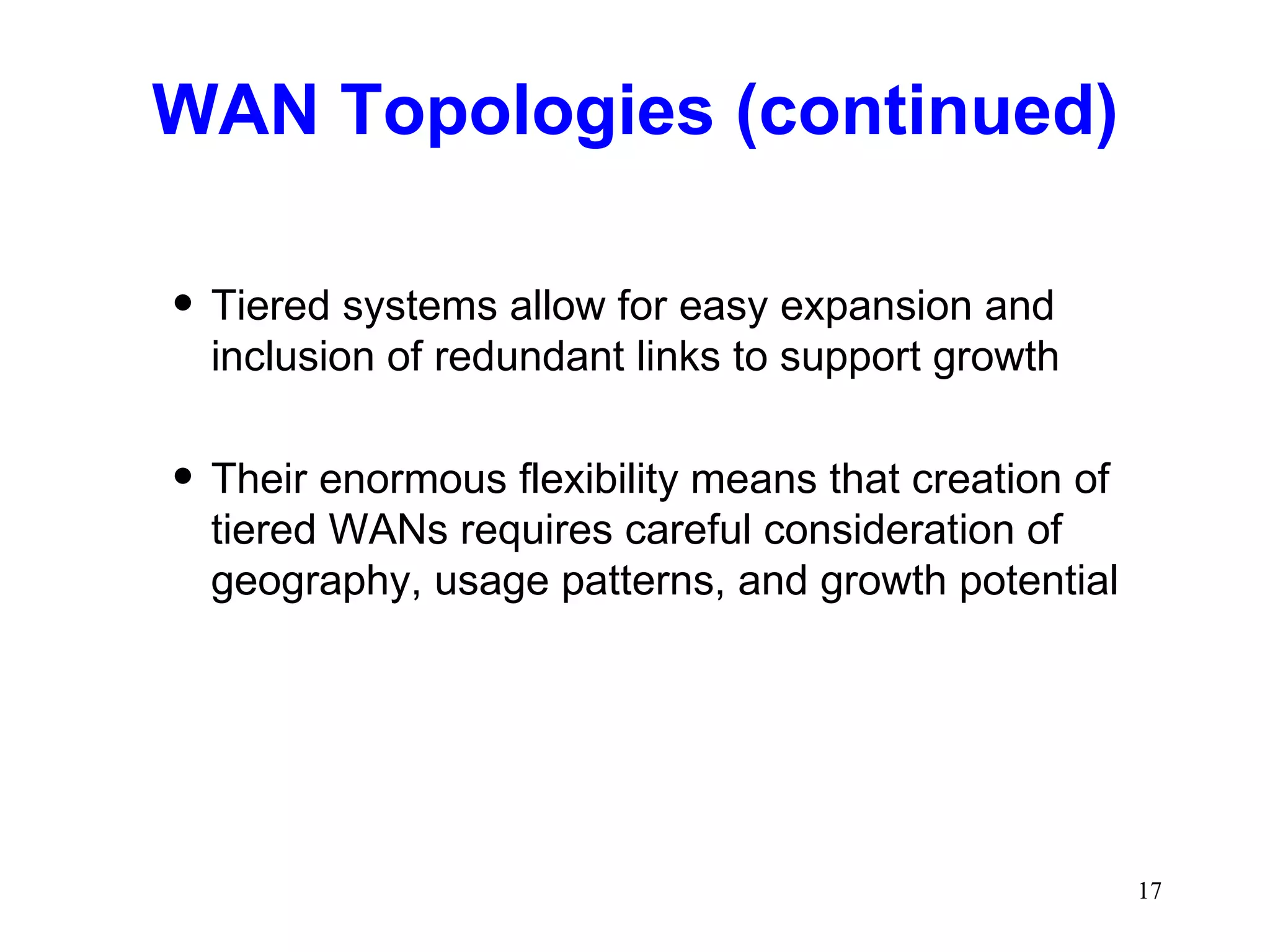 WAN Topologies (continued) Tiered systems allow for easy expansion and inclusion of redundant links to support growth Their enormous flexibility means that creation of tiered WANs requires careful consideration of geography, usage patterns, and growth potential 