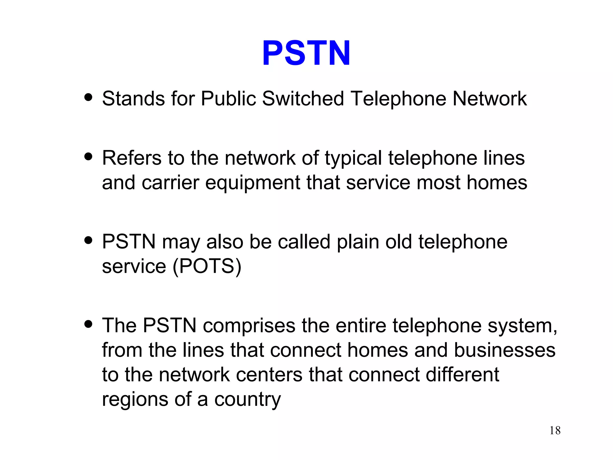 PSTN Stands for Public Switched Telephone Network Refers to the network of typical telephone lines and carrier equipment that service most homes PSTN may also be called plain old telephone service (POTS) The PSTN comprises the entire telephone system, from the lines that connect homes and businesses to the network centers that connect different regions of a country 
