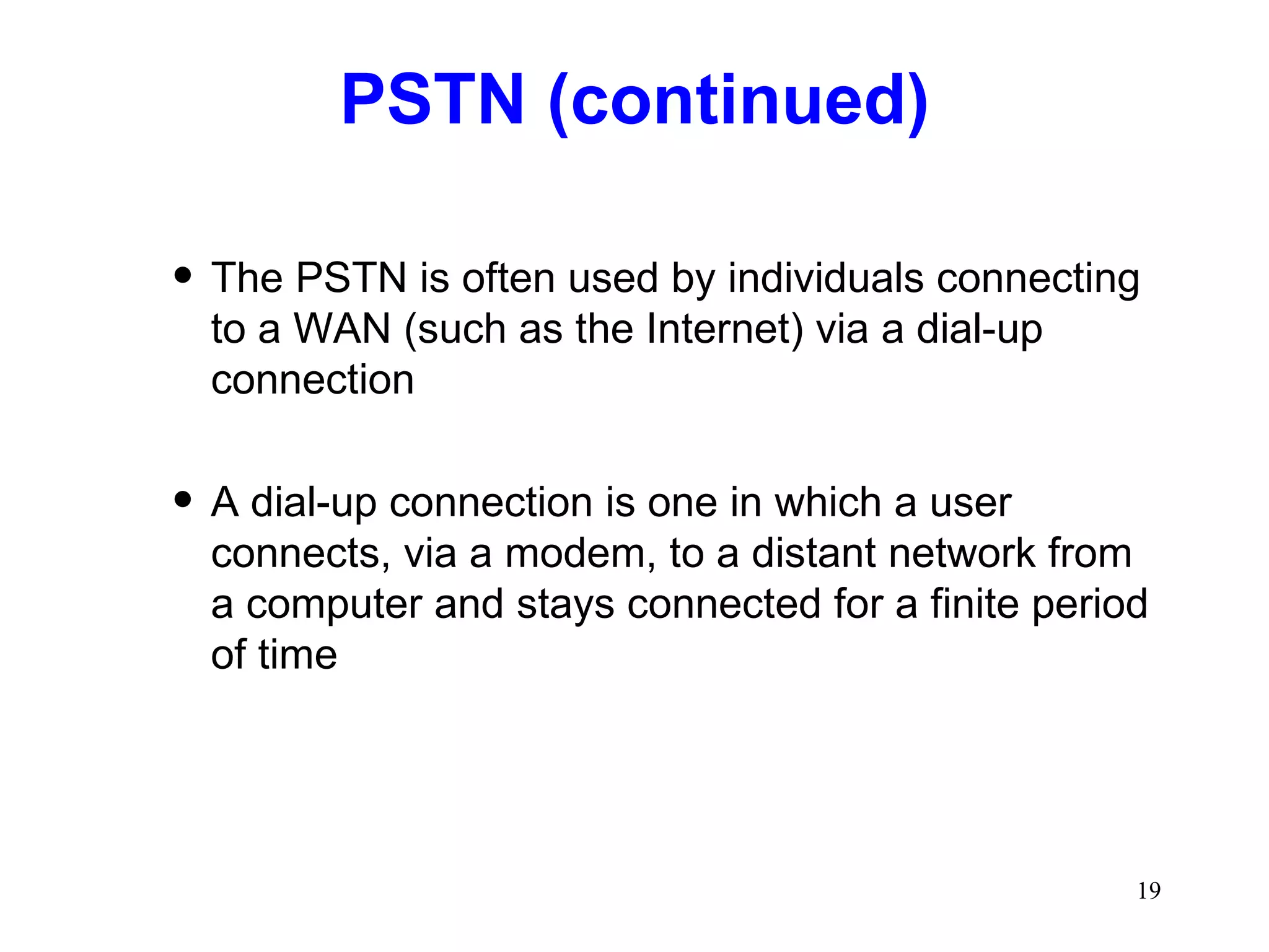 PSTN (continued) The PSTN is often used by individuals connecting to a WAN (such as the Internet) via a dial-up connection A dial-up connection is one in which a user connects, via a modem, to a distant network from a computer and stays connected for a finite period of time 