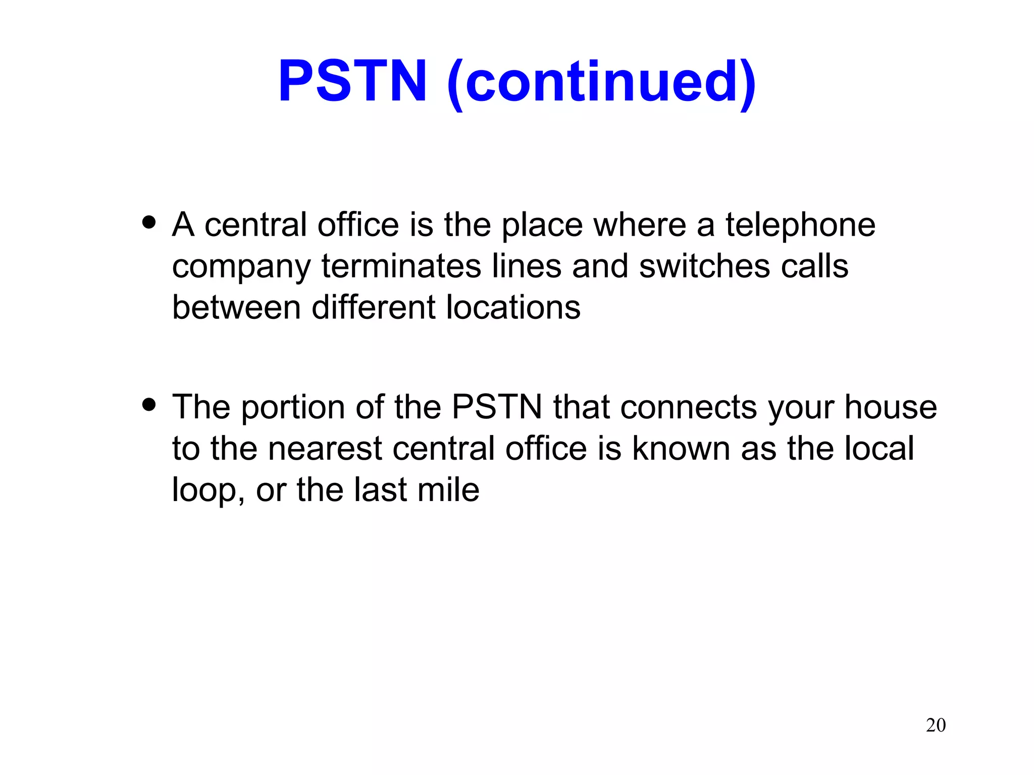 PSTN (continued) A central office is the place where a telephone company terminates lines and switches calls between different locations The portion of the PSTN that connects your house to the nearest central office is known as the local loop, or the last mile 