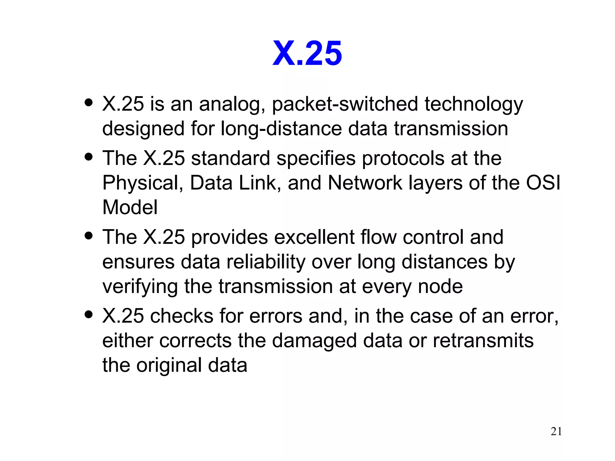 X.25 X.25 is an analog, packet-switched technology designed for long-distance data transmission The X.25 standard specifies protocols at the Physical, Data Link, and Network layers of the OSI Model The X.25 provides excellent flow control and ensures data reliability over long distances by verifying the transmission at every node X.25 checks for errors and, in the case of an error, either corrects the damaged data or retransmits the original data 
