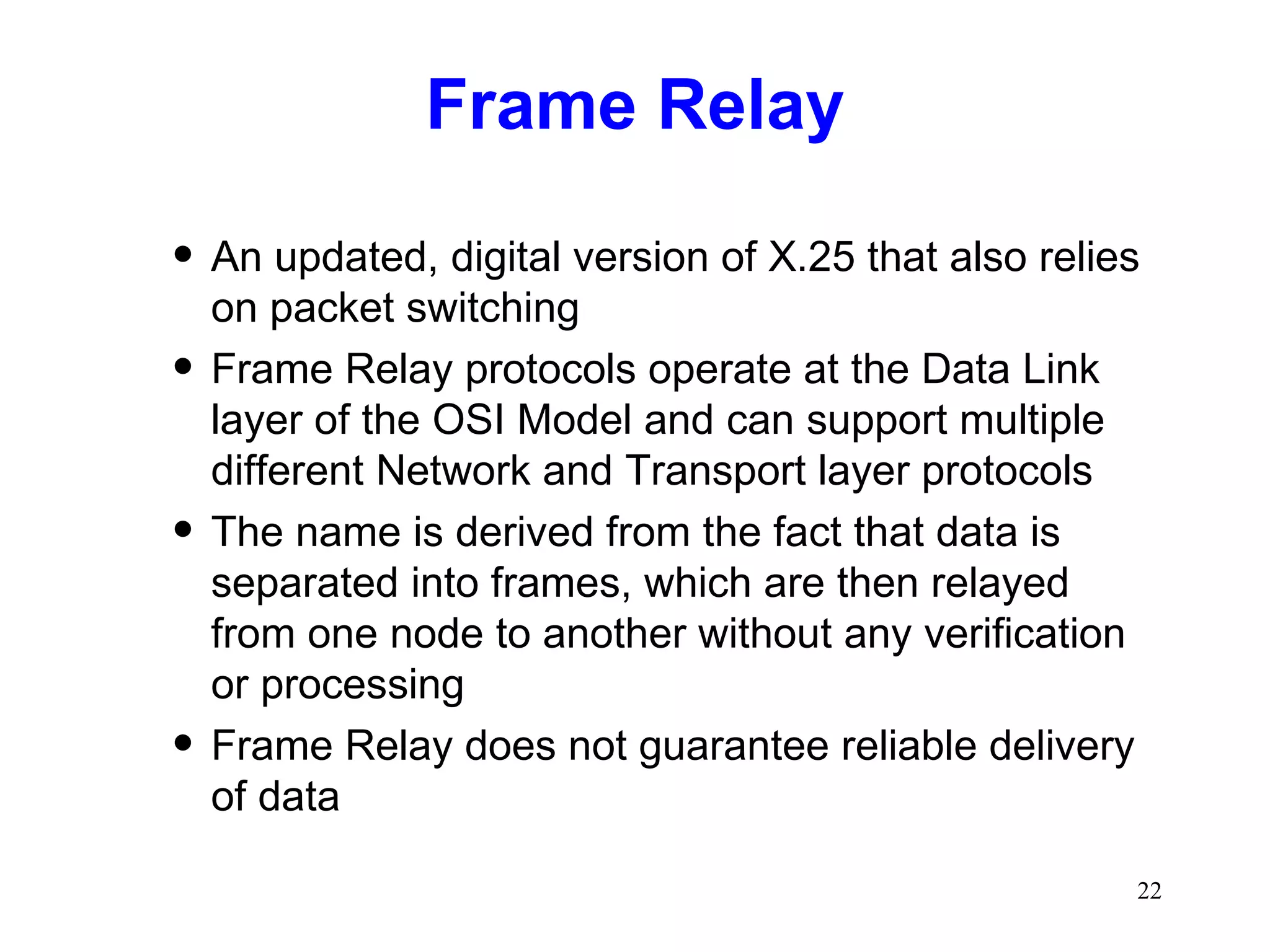 Frame Relay An updated, digital version of X.25 that also relies on packet switching Frame Relay protocols operate at the Data Link layer of the OSI Model and can support multiple different Network and Transport layer protocols The name is derived from the fact that data is separated into frames, which are then relayed from one node to another without any verification or processing Frame Relay does not guarantee reliable delivery of data 
