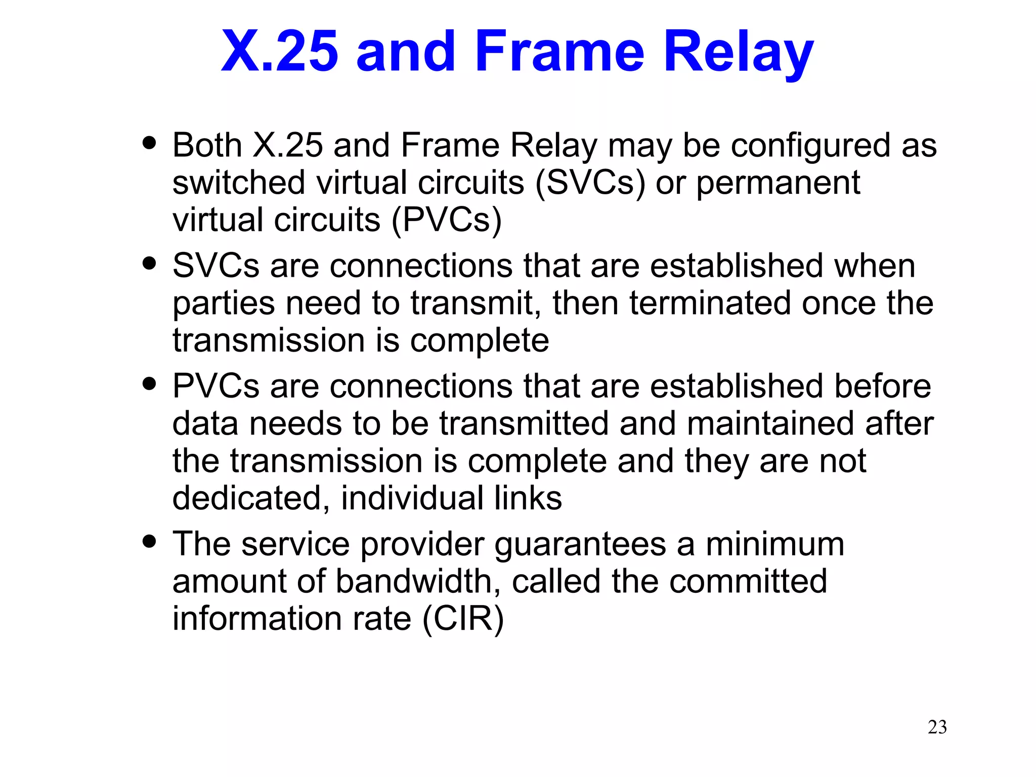 X.25 and Frame Relay Both X.25 and Frame Relay may be configured as switched virtual circuits (SVCs) or permanent virtual circuits (PVCs) SVCs are connections that are established when parties need to transmit, then terminated once the transmission is complete PVCs are connections that are established before data needs to be transmitted and maintained after the transmission is complete and they are not dedicated, individual links The service provider guarantees a minimum amount of bandwidth, called the committed information rate (CIR) 