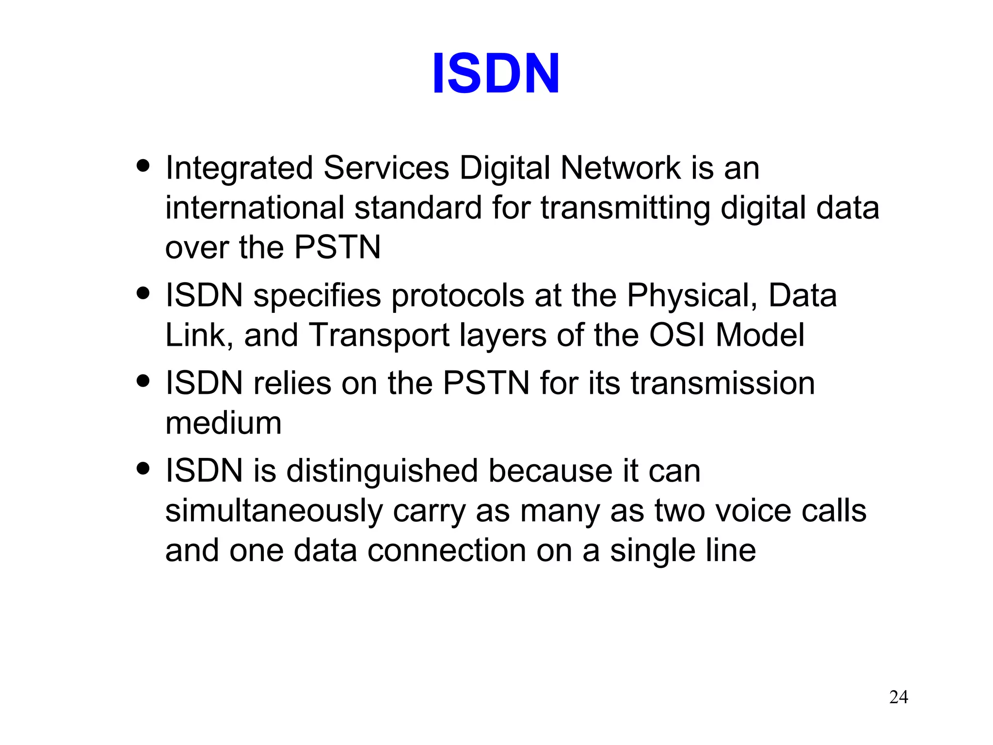 ISDN Integrated Services Digital Network is an international standard for transmitting digital data over the PSTN ISDN specifies protocols at the Physical, Data Link, and Transport layers of the OSI Model ISDN relies on the PSTN for its transmission medium ISDN is distinguished because it can simultaneously carry as many as two voice calls and one data connection on a single line 