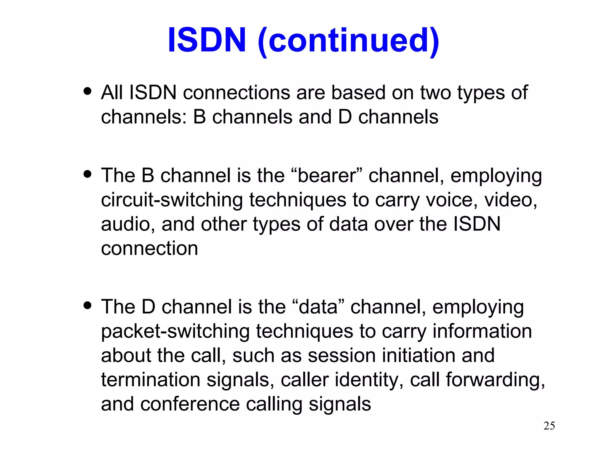 ISDN (continued) All ISDN connections are based on two types of channels: B channels and D channels The B channel is the “bearer” channel, employing circuit-switching techniques to carry voice, video, audio, and other types of data over the ISDN connection The D channel is the “data” channel, employing packet-switching techniques to carry information about the call, such as session initiation and termination signals, caller identity, call forwarding, and conference calling signals 