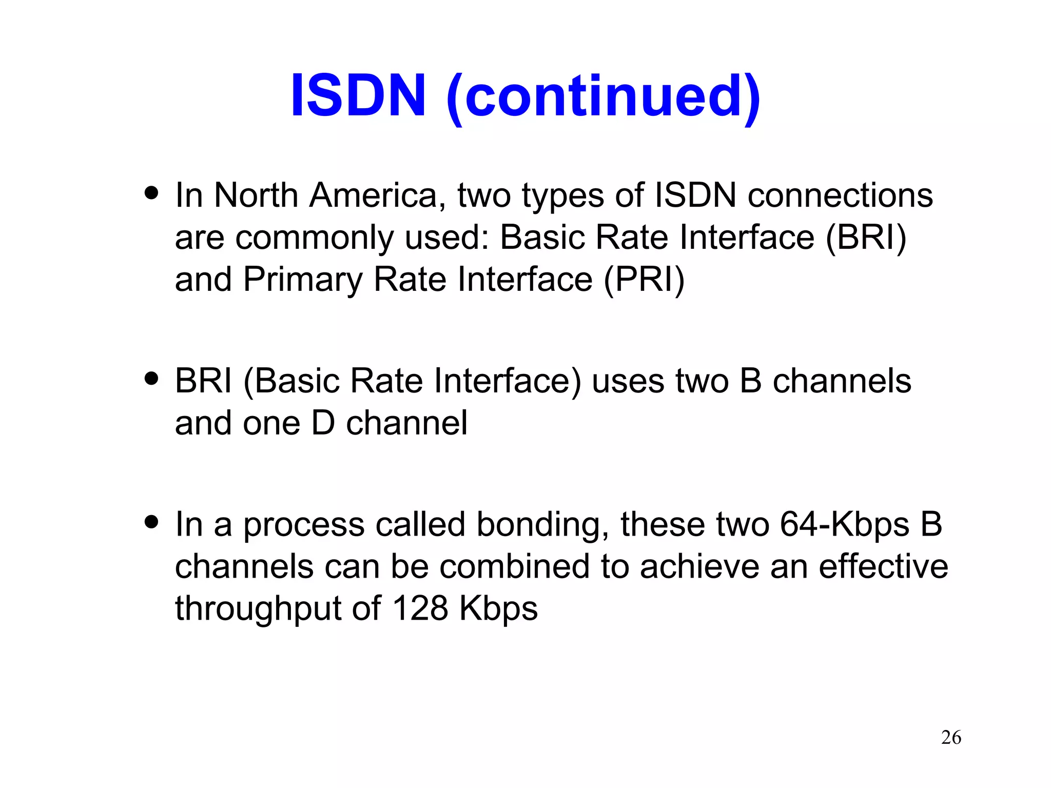 ISDN (continued) In North America, two types of ISDN connections are commonly used: Basic Rate Interface (BRI) and Primary Rate Interface (PRI) BRI (Basic Rate Interface) uses two B channels and one D channel In a process called bonding, these two 64-Kbps B channels can be combined to achieve an effective throughput of 128 Kbps 