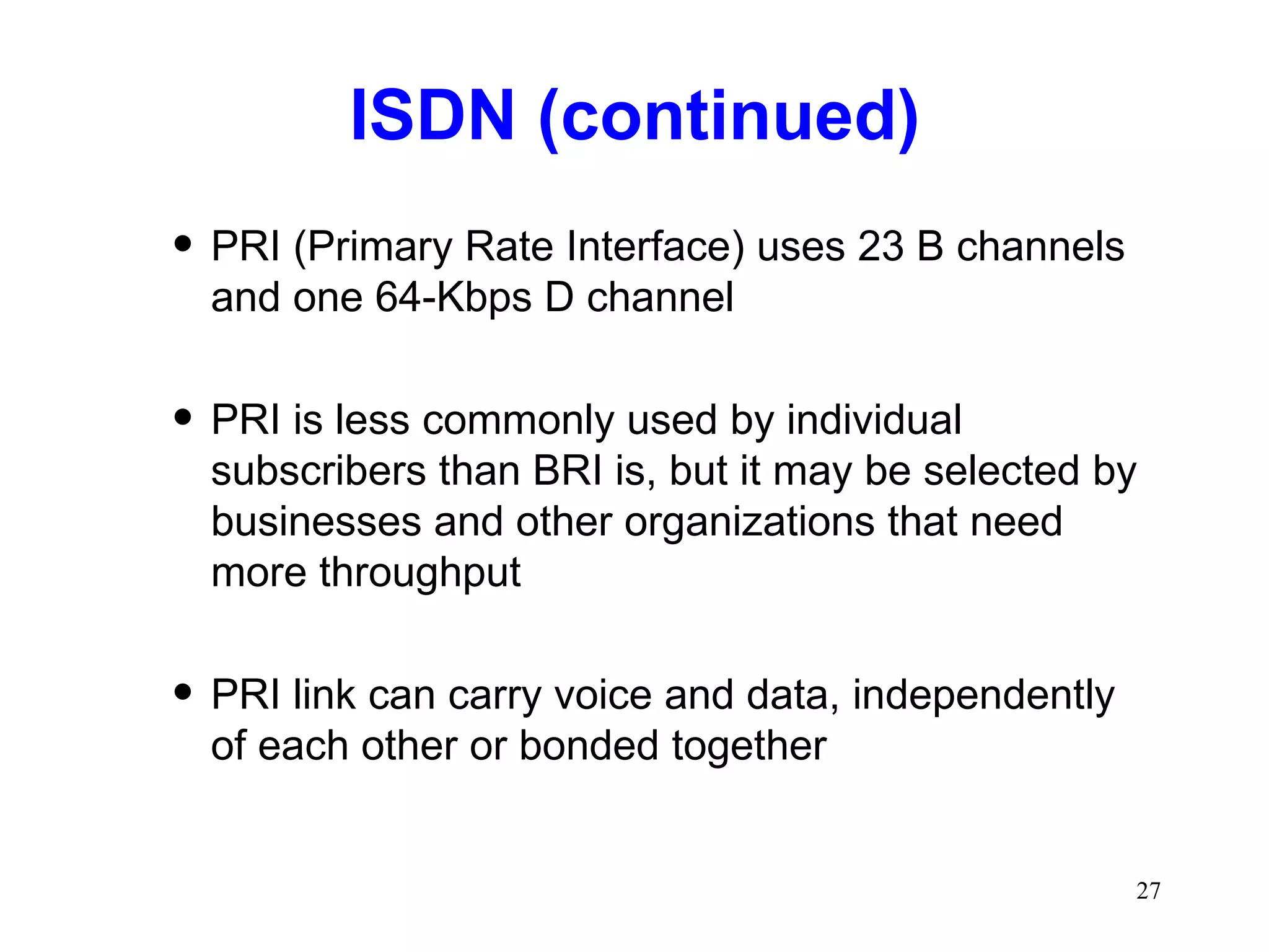 ISDN (continued) PRI (Primary Rate Interface) uses 23 B channels and one 64-Kbps D channel PRI is less commonly used by individual subscribers than BRI is, but it may be selected by businesses and other organizations that need more throughput PRI link can carry voice and data, independently of each other or bonded together 