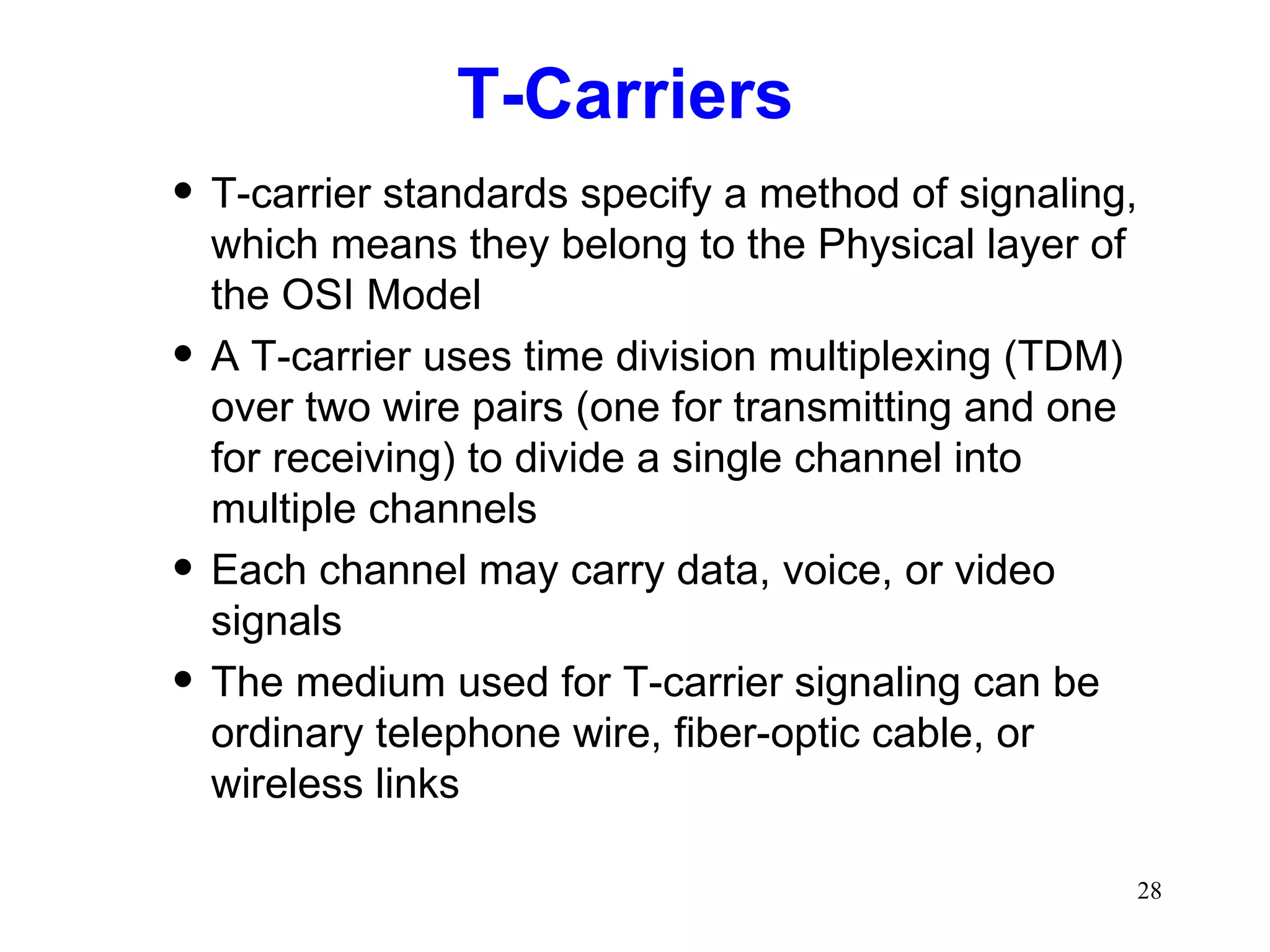 T-Carriers  T-carrier standards specify a method of signaling, which means they belong to the Physical layer of the OSI Model A T-carrier uses time division multiplexing (TDM) over two wire pairs (one for transmitting and one for receiving) to divide a single channel into multiple channels Each channel may carry data, voice, or video signals The medium used for T-carrier signaling can be ordinary telephone wire, fiber-optic cable, or wireless links 