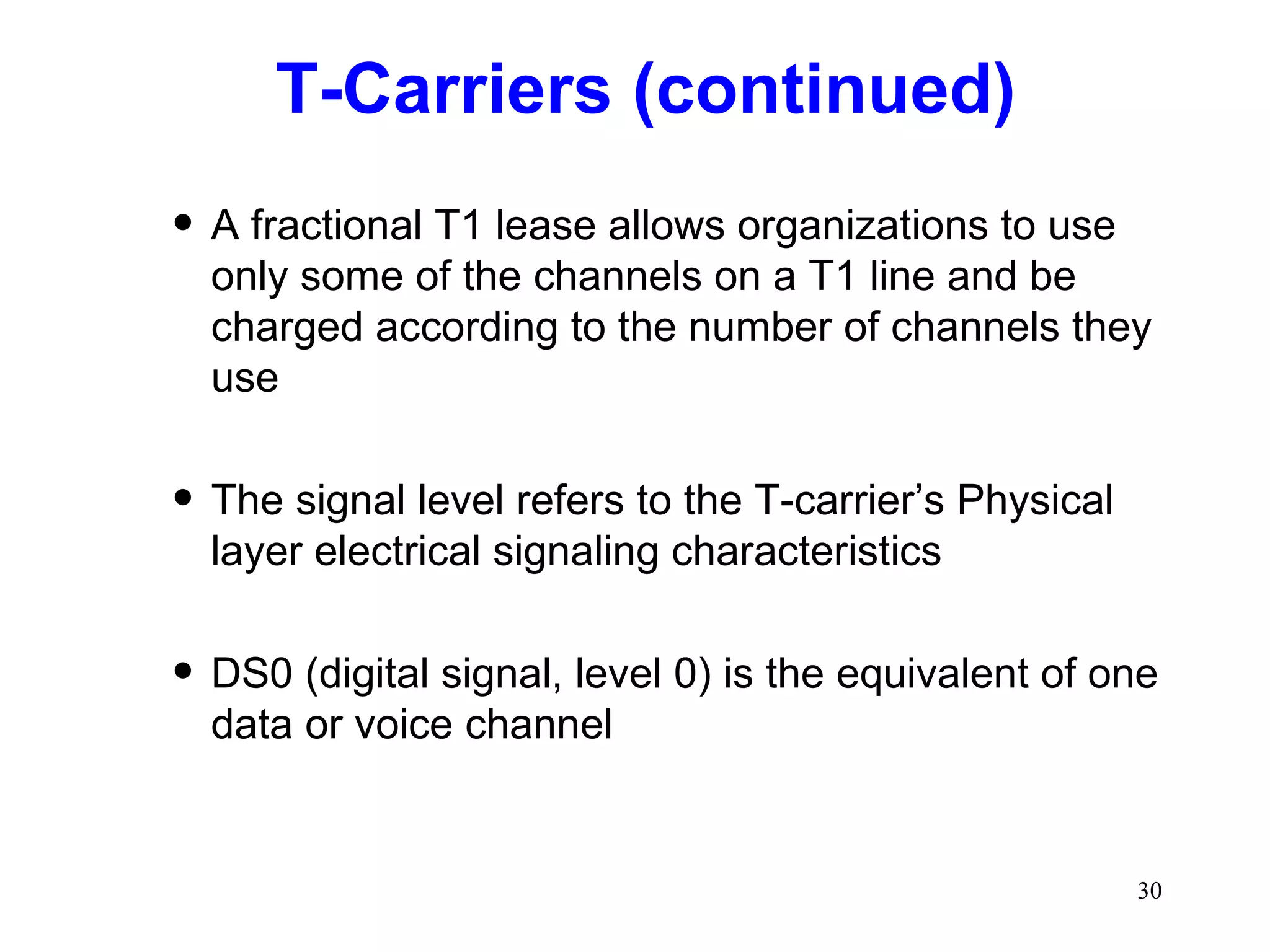 T-Carriers (continued) A fractional T1 lease allows organizations to use only some of the channels on a T1 line and be charged according to the number of channels they use The signal level refers to the T-carrier’s Physical layer electrical signaling characteristics DS0 (digital signal, level 0) is the equivalent of one data or voice channel 