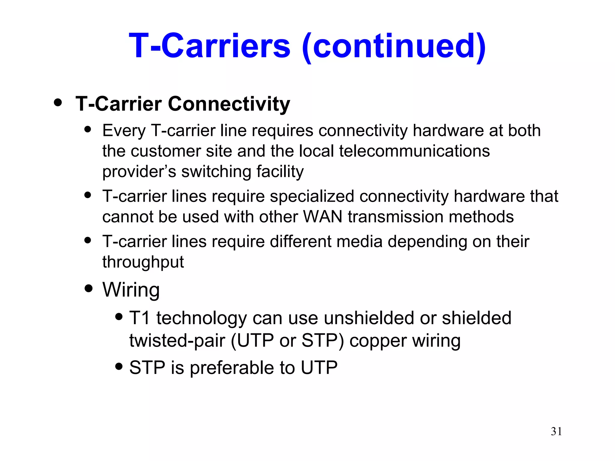 T-Carriers (continued) T-Carrier Connectivity Every T-carrier line requires connectivity hardware at both the customer site and the local telecommunications provider’s switching facility T-carrier lines require specialized connectivity hardware that cannot be used with other WAN transmission methods T-carrier lines require different media depending on their throughput Wiring T1 technology can use unshielded or shielded twisted-pair (UTP or STP) copper wiring STP is preferable to UTP 
