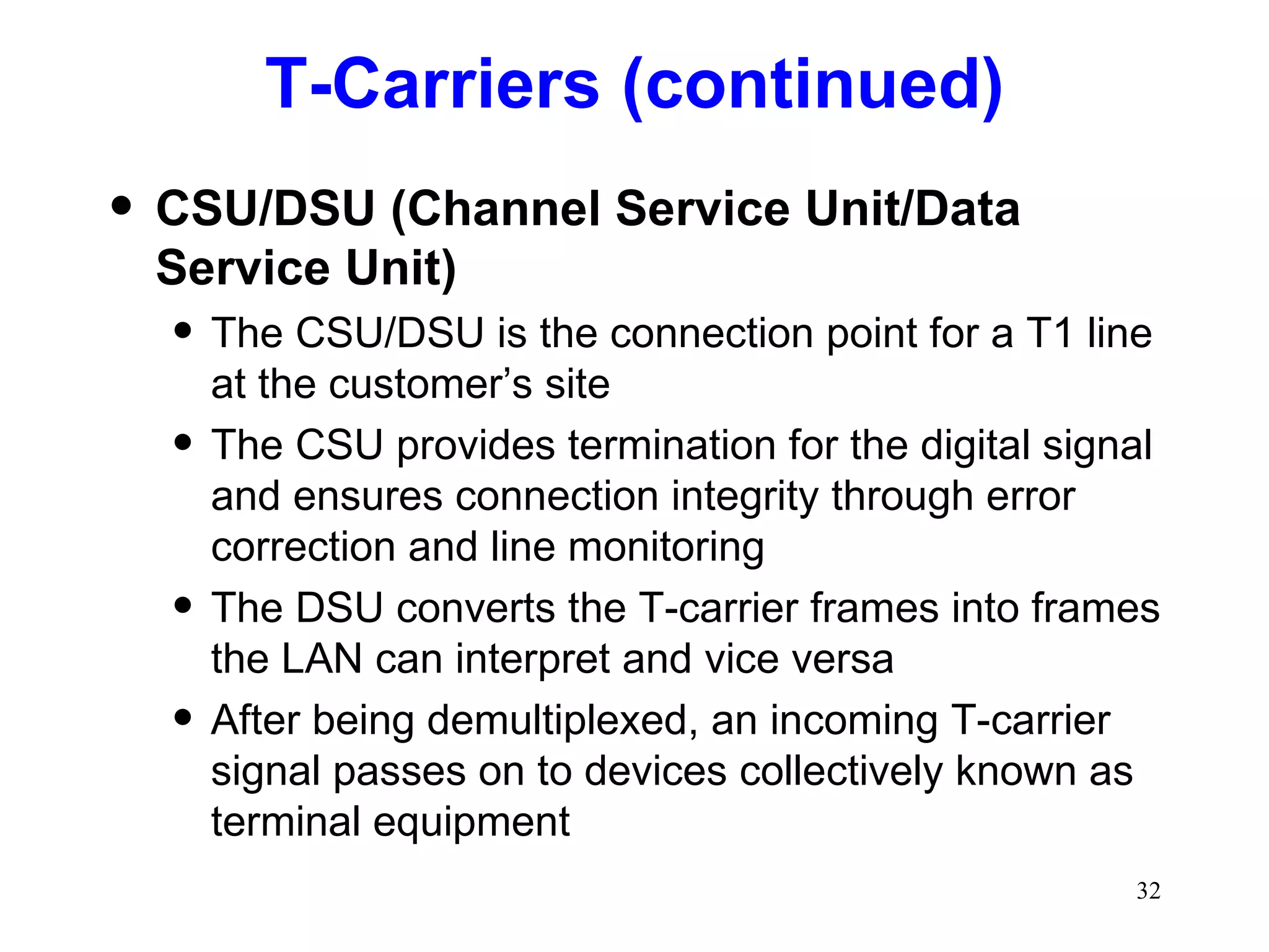 T-Carriers (continued) CSU/DSU (Channel Service Unit/Data Service Unit) The CSU/DSU is the connection point for a T1 line at the customer’s site The CSU provides termination for the digital signal and ensures connection integrity through error correction and line monitoring The DSU converts the T-carrier frames into frames the LAN can interpret and vice versa After being demultiplexed, an incoming T-carrier signal passes on to devices collectively known as terminal equipment 