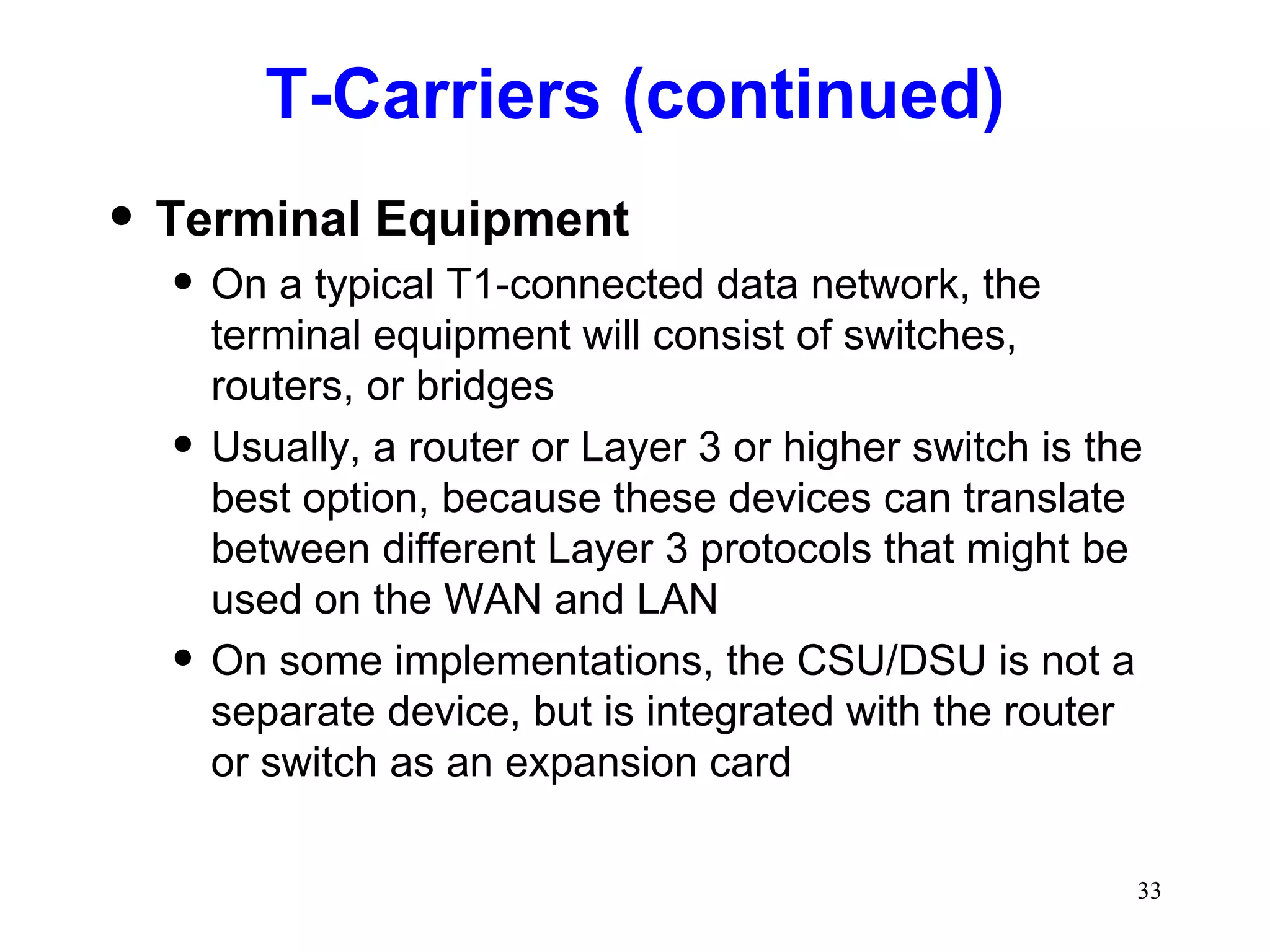 T-Carriers (continued) Terminal Equipment On a typical T1-connected data network, the terminal equipment will consist of switches, routers, or bridges Usually, a router or Layer 3 or higher switch is the best option, because these devices can translate between different Layer 3 protocols that might be used on the WAN and LAN On some implementations, the CSU/DSU is not a separate device, but is integrated with the router or switch as an expansion card 