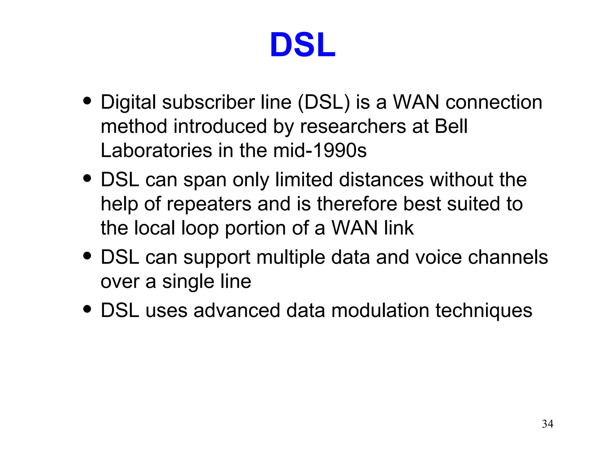 DSL Digital subscriber line (DSL) is a WAN connection method introduced by researchers at Bell Laboratories in the mid-1990s DSL can span only limited distances without the help of repeaters and is therefore best suited to the local loop portion of a WAN link DSL can support multiple data and voice channels over a single line DSL uses advanced data modulation techniques 