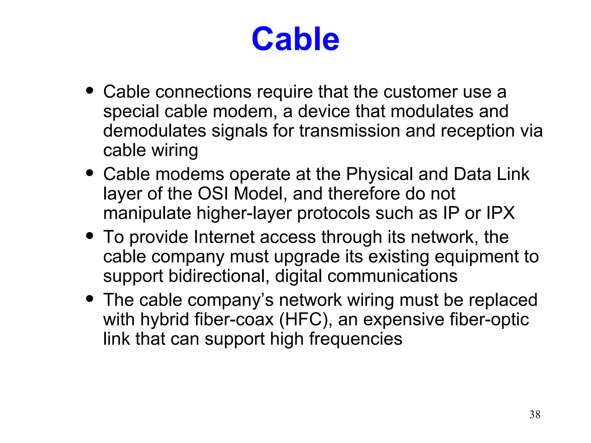 Cable Cable connections require that the customer use a special cable modem, a device that modulates and demodulates signals for transmission and reception via cable wiring Cable modems operate at the Physical and Data Link layer of the OSI Model, and therefore do not manipulate higher-layer protocols such as IP or IPX To provide Internet access through its network, the cable company must upgrade its existing equipment to support bidirectional, digital communications The cable company’s network wiring must be replaced with hybrid fiber-coax (HFC), an expensive fiber-optic link that can support high frequencies 
